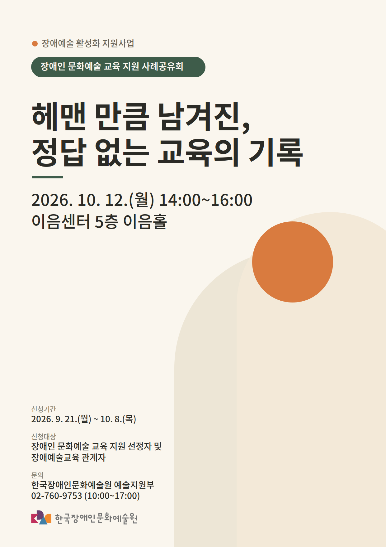 장애예술 활성화 지원사업 ‘장애인 문화예술 교육 지원 사례공유회’ 포스터.
‘헤맨 만큼 남겨진, 정답 없는 교육의 기록’을 주제로 2026년 10월 12일 월요일 오후 2시부터 4시까지 이음센터 5층 이음홀에서 진행.
신청 기간은 2026년 9월 21일 월요일부터 10월 8일 목요일까지이며, 장애인 문화예술 교육 지원 선정자 및 장애예술교육 관계자를 대상으로 함.
문의는 한국장애인문화예술원 예술지원부 전화 02-760-9753.