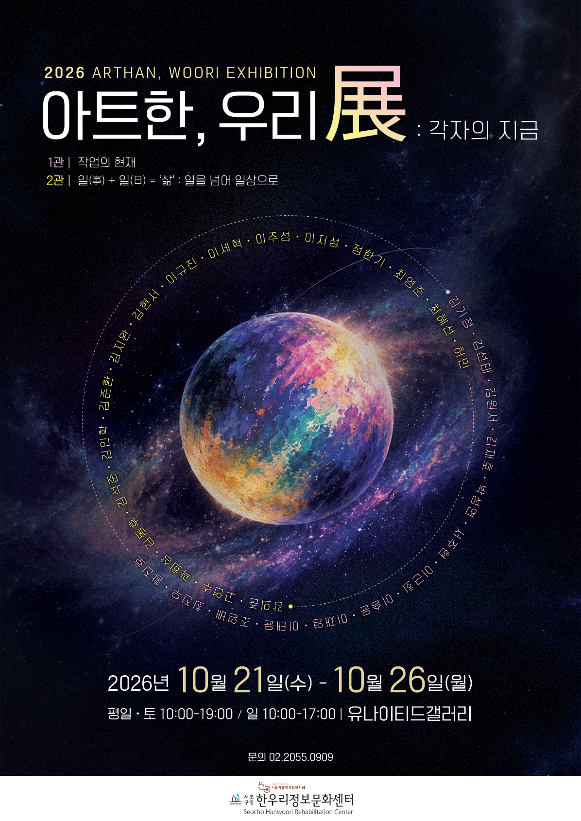 이천이십육 아트한, 우리 전 포스터입니다. 중앙에는 화려한 색깔의 우주와 행성 이미지가 있고, 그 주위로 많은 참여 작가들의 이름이 한글로 둥글게 배치되어 있습니다. 포스터 상단에는 '이천이십육 아트한, 우리 전: 각자의 지금'이라는 큰 한글 제목과 영어 제목이 있습니다. 그 아래로 '일 관 작업의 현재', '이 관 일 더하기 일은 삶: 일을 넘어 일상으로'라는 한글 부제가 쓰여 있습니다. 하단에는 '이천이십육년 시월 이십일일 수요일부터 시월 이십육일 월요일까지'라는 전시 기간과 한글 관람 시간, '유나이티드 갤러리'라는 장소가 명시되어 있습니다. 제일 아래에는 한글 문의 전화번호와 서초구립 한우리 정보 문화 센터 로고와 이름이 있습니다.