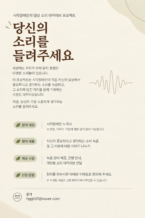 시각장애인의 일상 소리를 기록하는 아카이브 프로젝트 ‘당신의 소리를 들려주세요’ 안내 포스터입니다. 시각장애인 누구나 참여할 수 있으며, 중요하다고 생각하는 소리와 그 이유를 녹음해 나눕니다. 녹음 장비 제공, 진행 안내, 개인별 소리 아카이브 전달 등의 참여 혜택이 있습니다. 참여를 원하면 아래 이메일로 문의하도록 안내하며, 이메일 주소는 에이치 지 지 에이치 영 일 골뱅이 네이버 닷컴입니다.