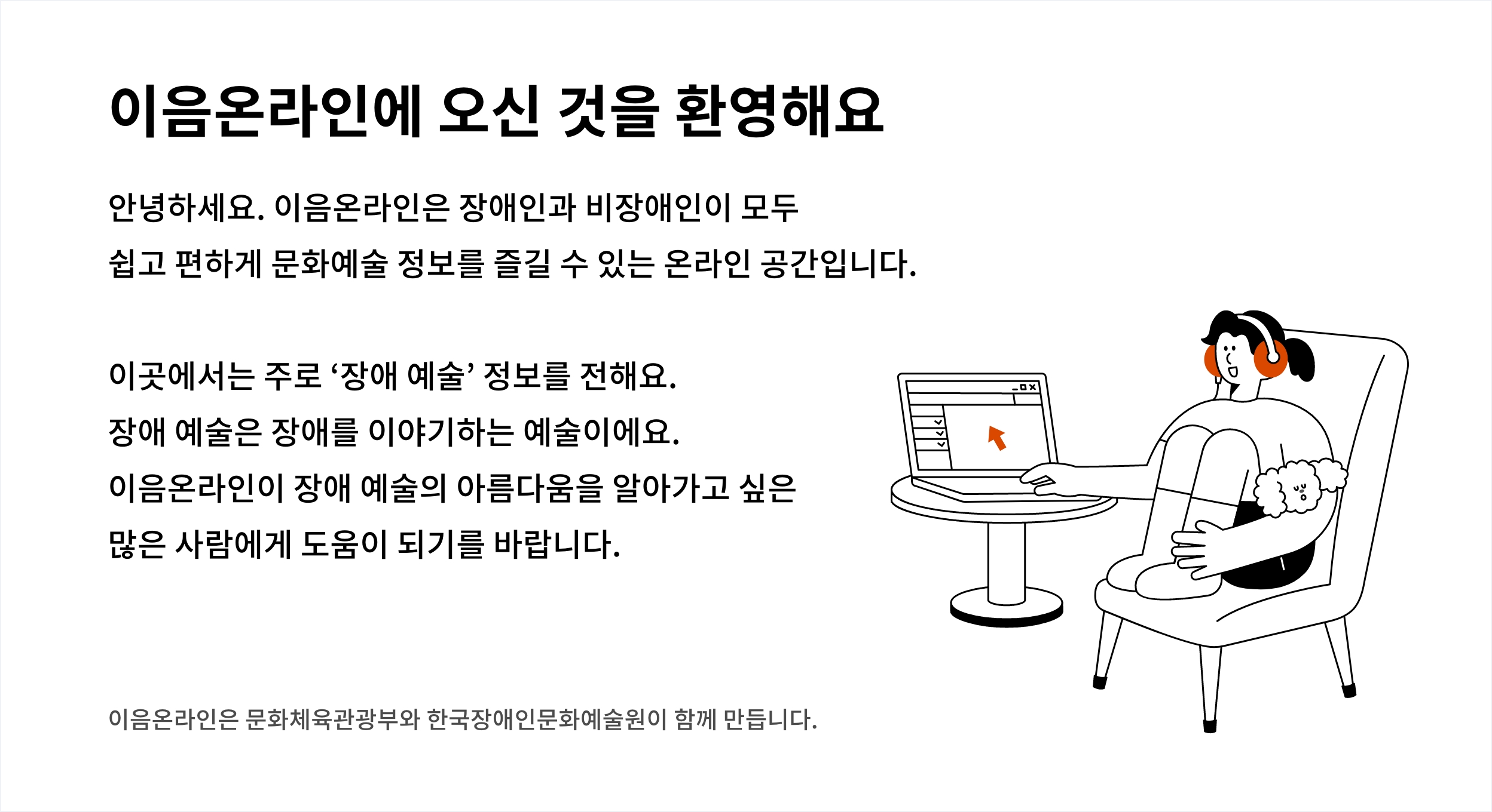 이음온라인에 오신 것을 환영해요 안녕하세요. 이음온라인은 장애인과 비장애인이 모두 쉽고 편하게 문화예술 정보를 즐길 수 있는 온라인 공간입니다.
						이곳에서는 주로 ‘장애 예술’ 정보를 전해요. 장애 예술은 장애를 이야기하는 예술이에요. 이음온라인이 장애 예술의 아름다움을 알아가고 싶은
						많은 사람에게 도움이 되기를 바랍니다. 이음온라인은 문화체육관광부와 한국장애인문화예술원이 함께 만듭니다.