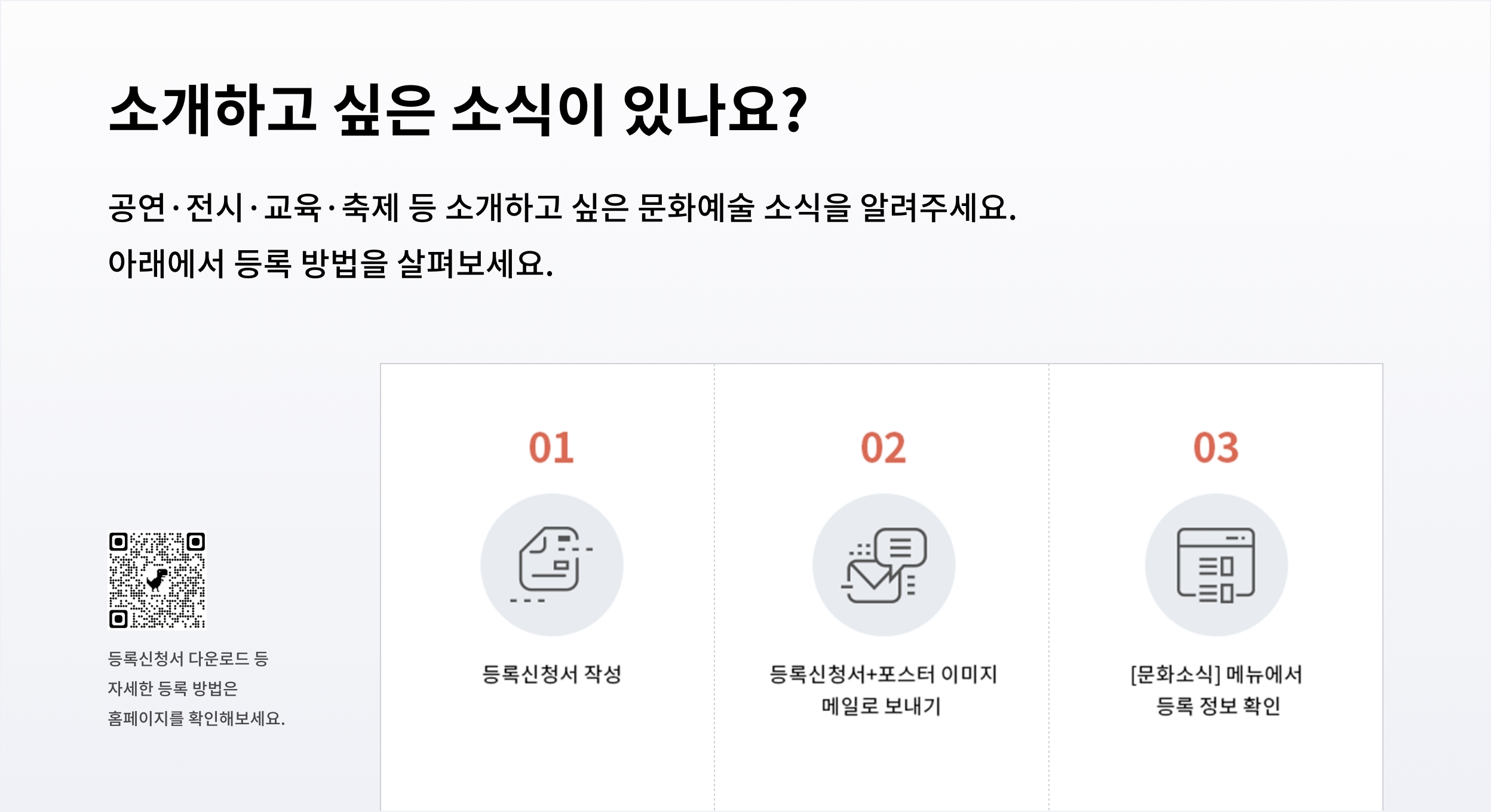 소개하고 싶은 소식이 있나요?
						공연·전시·교육·축제 등 소개하고 싶은 문화예술 소식을 알려주세요.
						아래에서 등록 방법을 살펴보세요.
						등록신청서 다운로드 등
						01
						02
						03
						등록신청서 작성
						자세한 등록 방법은
						등록신청서+포스터 이미지 메일로 보내기
						[문화소식] 메뉴에서
						등록정보 확인
						홈페이지를 확인해보세요.