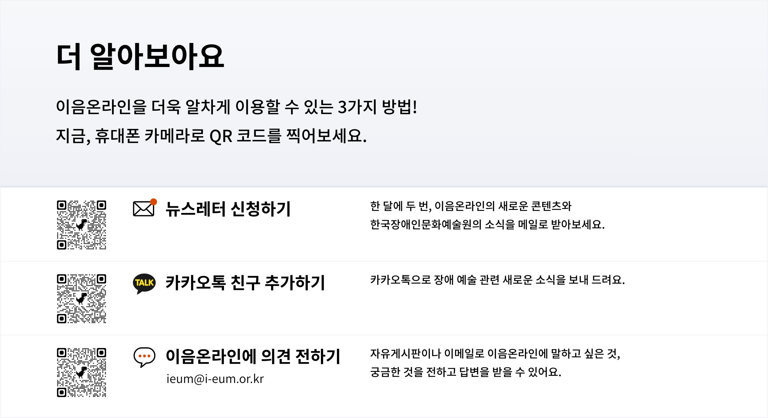 더 알아보아요
						이음온라인을 더욱 알차게 이용할 수 있는 3가지 방법!
						지금, 휴대폰 카메라로 QR코드를 찍어보세요.
뉴스레터 신청하기 QR 코드
						뉴스레터 신청하기
						한 달에 두 번, 이음온라인의 새로운 콘텐츠와 한국장애인문화예술원의 소식을 메일로 받아보세요.
카카오톡 친구 추가하기 QR 코드
						카카오톡 친구 추가하기
						카카오톡으로 장애 예술 관련 새로운 소식을 보내 드려요.
						...
이음온라인에 의견 전하기 QR 코드
						이음온라인에 의견 전하기
						자유게시판이나 이메일로 이음온라인에 말하고 싶은 것, 궁금한 것을 전하고 답변을 받을 수 있어요.
						ieum@i-eum.or.kr