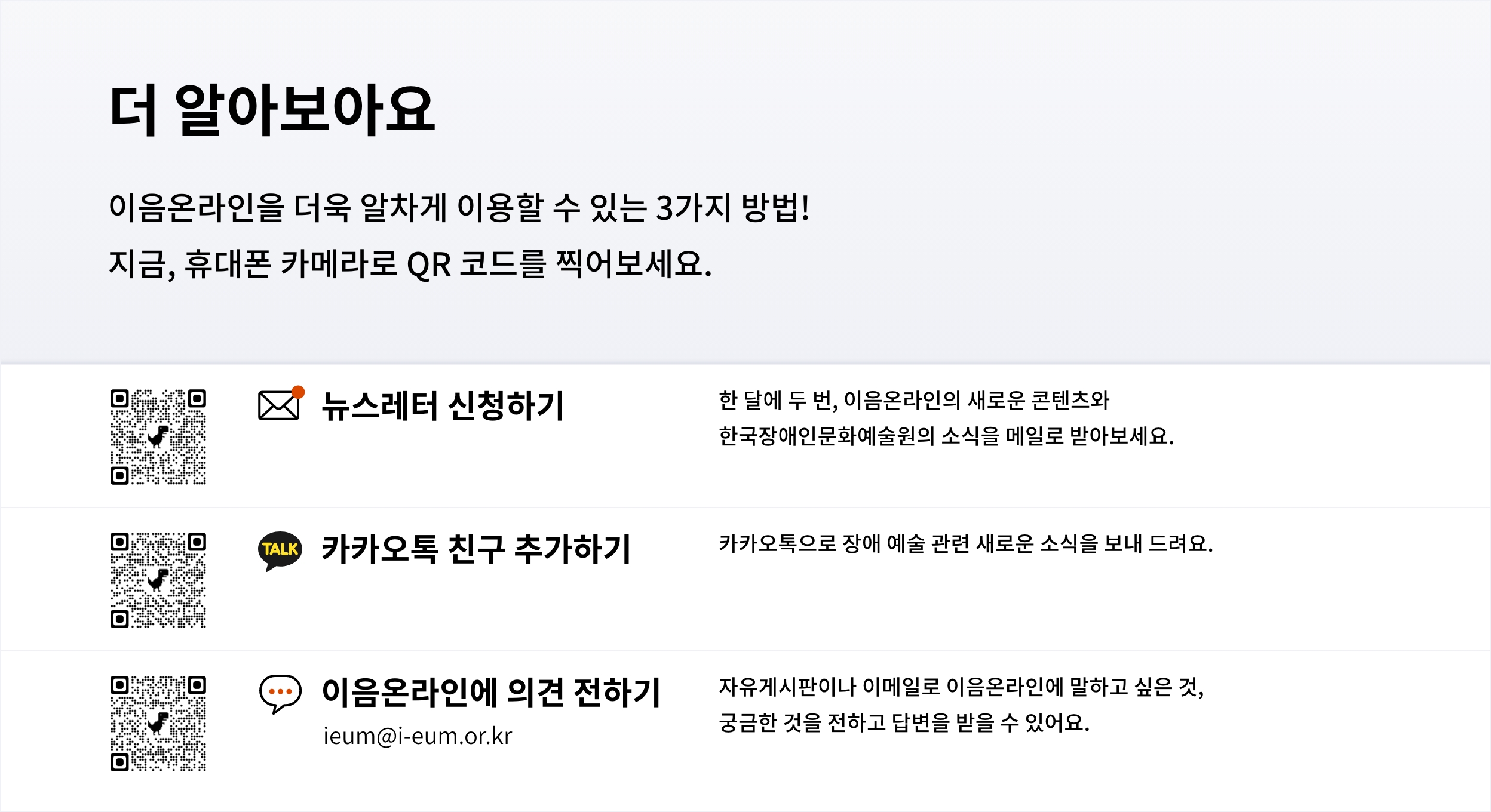 더 알아보아요
							이음온라인을 더욱 알차게 이용할 수 있는 3가지 방법!
							지금, 휴대폰 카메라로 QR코드를 찍어보세요.
							뉴스레터 신청하기
							한 달에 두 번, 이음온라인의 새로운 콘텐츠와 한국장애인문화예술원의 소식을 메일로 받아보세요.
							카카오톡 친구 추가하기
							카카오톡으로 장애 예술 관련 새로운 소식을 보내 드려요.
							...
							이음온라인에 의견 전하기
							자유게시판이나 이메일로 이음온라인에 말하고 싶은 것, 궁금한 것을 전하고 답변을 받을 수 있어요.
							ieum@i-eum.or.kr