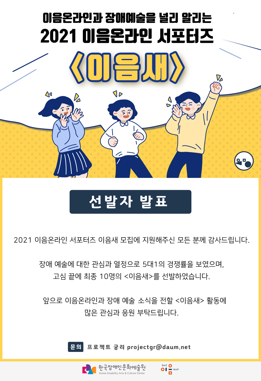 이음온라인과 장애예술을 널리 알리는 2021 이음온라인 서포터즈 <이음새> 선발자 발표 :: 2021 이음온라인 서포터즈 이음새 모집에 지원해주신 모든 분께 감사드립니다. 장애 예술에 대한 관심과 열정으로 5대1의 경쟁률을 보였으며, 고심 끝에 최종 10명의 <이음새>를 선발하였습니다. 앞으로 이음온라인과 장애 예술 소식을 전할 <이음새> 활동에 많은 관심과 응원 부탁드립니다. :: 문의 - 프로젝트 궁리 projectgr@daum.net :: 한국장애인문화예술원 :: 온라인이음