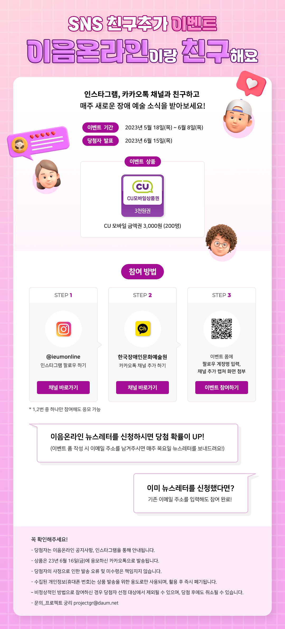 
    SNS 친구추가 이벤트 이음온라인이랑 친구해요.
    인스타그램, 카카오톡 채널과 친구하고 매주 새로운 장애 예술 소식을 받아보세요!
    이벤트 기간 : 2023년 5월 18일(목) ~ 6월 8일(목)
    당첨자 발표 : 2023년 6월 15일(목)
    이벤트 상품 : CU모바일상품권 3천원권
    CU모바일 금액권 3,000원 (200명)
    참여방법 : 
    step1 - @ieumonline 인타그램 팔로우하기 (채널바로가기) 
    step2 - 한국장애인문화예술원 카카오톡 채널 추가하기(채널바로가기)
    step3 - 이벤트 폼에 팔로우 계정명 입력, 채널 추가 캡쳐 화면 첨부(이벤트 참여하기)
    *1, 2번 중 하나만 참여해도 응모 가능
    이음온라인 뉴스레터를 신청하시면 당첨 확률이 UP!
    (이벤트 폼 작성 시 이메일 주소를 남겨주시면 매주 목요일 뉴스레터를 보내드려요!)
    이미 뉴스레터를 신청했다면? 기존 이메일 주소를 입력해도 참여 완료!
    꼭 확인해주세요!
    - 당첨자는 이음온라인 공지사항, 인스타그램을 통해 안내됩니다.
    - 상품은 23년 6월 16일(금)에 응모하신 카카오톡으로 발송됩니다.
    - 당첨자의 사정으로 인한 발송 오류 및 미수령은 책임지지 않습니다.
    - 수집된 개인정보(휴대폰 번호)는 상품 발송을 위한 용도로만 사용되며, 활용 후 즉시 폐기됩니다.
    - 비정상적인 방법으로 참여하신 경우 당첨자 선정 대상에서 제외될 수 있으며, 당첨 후에도 취소될 수 있습니다.
    - 문의_프로젝트 궁리 projectgr@daum.net
