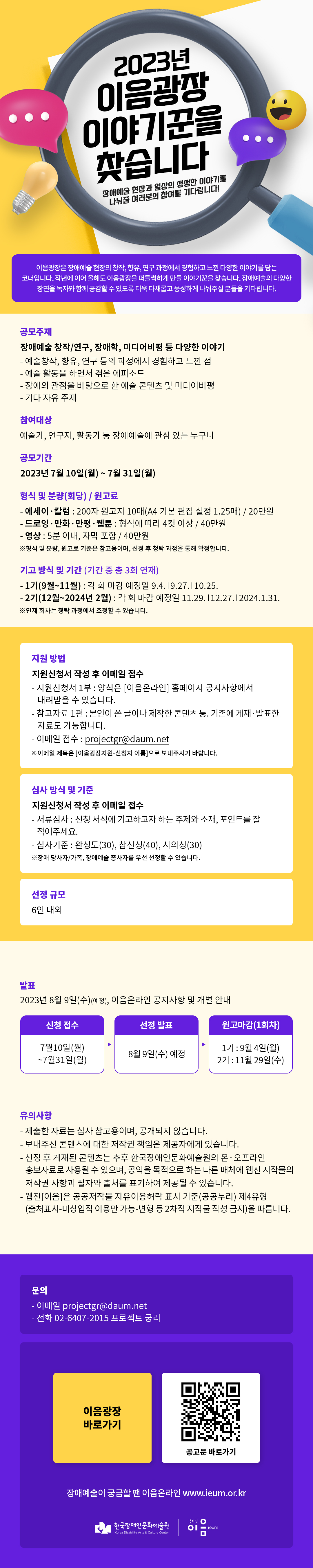 
2023년이음광장 이야기꾼을찾습니다
장애예술 현장과 일상의 생생한 이야기를 나눠줄 여러분의 참여를 기다립니다!
이음광장은 장애예술 현장의 창작, 향유, 연구 과정에서 경험하고 느낀 다양한 이야기를 담는 코너입니다. 작년에 이어 올해도 이음광장을 떠들썩하게 만들 이야기꾼을 찾습니다. 장애예술의 다양한 장면을 독자와 함께 공감할 수 있도록 더욱 다채롭고 풍성하게 나눠주실 분들을 기다립니다.
공모주제
장애예술 창작/연구, 장애학, 미디어비평 등 다양한 이야기
- 예술창작, 향유, 연구 등의 과정에서 경험하고 느낀 점
- 예술 활동을 하면서 겪은 에피소드
- 장애의 관점을 바탕으로 한 예술 콘텐츠 및 미디어비평
- 기타 자유 주제
참여대상
예술가, 연구자, 활동가 등 장애예술에 관심 있는 누구나
공모기간
2023년 7월 10일(월) ~ 7월 31일(월)
형식 및 분량(회당)/원고료
- 에세이·칼럼 : 200자 원고지 10매(A4 기본 편집 설정 1.25매) / 20만원
- 드로잉 · 만화 · 만평·웹툰 : 형식에 따라 4컷 이상 / 40만원
- 영상 : 5분 이내, 자막 포함 / 40만원
※형식 및 분량, 원고료 기준은 참고용이며, 선정 후 청탁 과정을 통해 확정합니다.
기고 방식 및 기간 (기간 중 총 3회 연재)
- 1기(9월~11월) : 각 회 마감 예정일 9.4.19.27.|10.25.
- 2기(12월~2024년 2월) : 각 회 마감 예정일 11.29.|12.27.|2024.1.31.
※연재 회차는 청탁 과정에서 조정할 수 있습니다.
지원 방법
지원신청서 작성 후 이메일 접수
- 지원신청서 1부 : 양식은 [이음온라인] 홈페이지 공지사항에서
내려받을 수 있습니다.
- 참고자료 1편 : 본인이 쓴 글이나 제작한 콘텐츠 등. 기존에 게재·발표한
자료도 가능합니다.
- 이메일 접수 : projectgr@daum.net
※이메일 제목은 [이음광장지원-신청자 이름]으로 보내주시기 바랍니다.
심사 방식 및 기준
지원신청서 작성 후 이메일 접수
- 서류심사 : 신청 서식에 기고하고자 하는 주제와 소재, 포인트를 잘
적어주세요.
- 심사기준 : 완성도(30), 참신성(40), 시의성(30)
※장애당사자/가족, 장애예술 종사자를 우선 선정할 수 있습니다.
선정 규모
6인 내외
발표
2023년 8월 9일(수)(예정), 이음온라인 공지사항 및 개별 안내
신청 접수
7월10일(월)~7월31일(월)
선정 발표
8월 9일(수) 예정
원고마감(1회차)
1기 : 9월 4일(월)
2기 : 11월 29일(수)
유의사항
- 제출한 자료는 심사 참고용이며, 공개되지 않습니다.
- 보내주신 콘텐츠에 대한 저작권 책임은 제공자에게 있습니다.
- 선정 후 게재된 콘텐츠는 추후 한국장애인문화예술원의 온·오프라인
홍보자료로 사용될 수 있으며, 공익을 목적으로 하는 다른 매체에 웹진 저작물의
저작권 사항과 필자와 출처를 표기하여 제공될 수 있습니다.
- 웹진[이음]은 공공저작물 자유이용허락 표시 기준(공공누리) 제4유형
(출처표시-비상업적 이용만 가능-변형 등 2차적 저작물 작성 금지)을 따릅니다.
문의
- 이메일 projectgr@daum.net
-전화 02-6407-2015 프로젝트 궁리
이음광장바로가기
공고문 바로가기
장애예술이 궁금할 땐 이음온라인 www.ieum.or.kr
한국장애인문화예술원Korea Disability Arts & Culture Center
온라인 이음ieum
