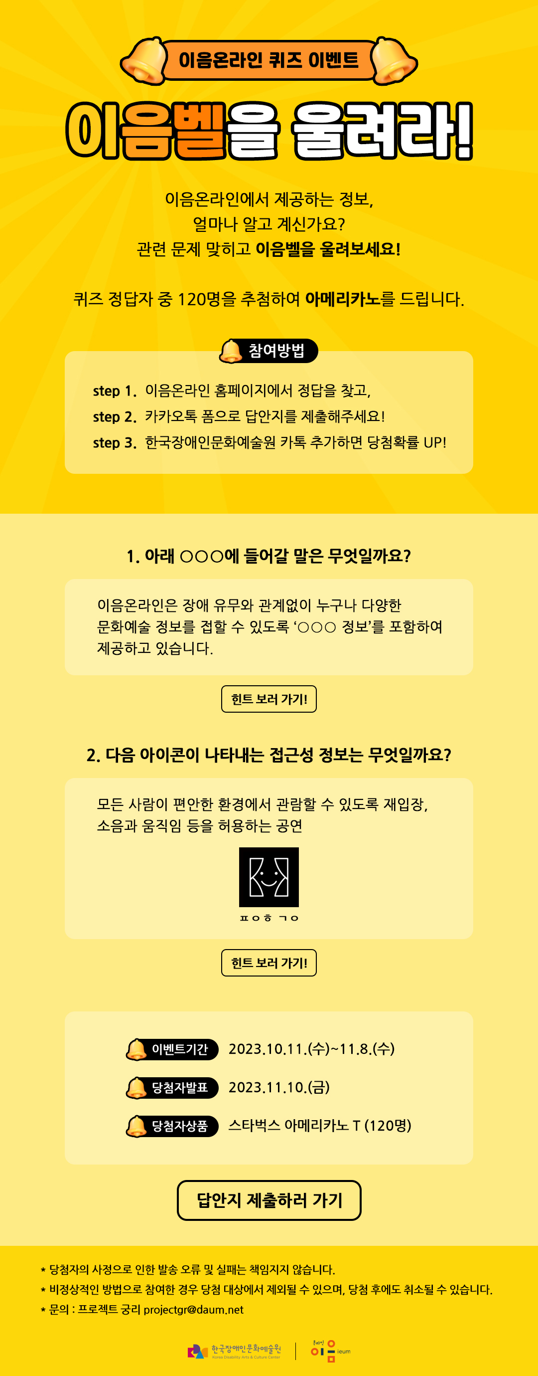 
    이음온라인 퀴즈 이벤트
    이음벨을 울려라!
    
    이음온라인에서 제공하는 정보,
    얼마나 알고 계신가요?
    관련 문제 맞히고 이음벨을 울려보세요!
    
    퀴즈 정답자 중 120명을 추첨하여 바닐라라떼를 드립니다.
    
    
    참여방법
    step 1. 이음온라인 홈페이지에서 정답을 찾고,
    step 2. 카카오톡 폼으로 답안지를 제출해주세요!
    step 3. 한국장애인문화예술원 카톡 추가하면 당첨확률 UP!
    
    
    
    1. 아래 ○○○에 들어갈 말은 무엇일까요?
    
    이음온라인은 장애 유무와 관계없이 누구나 다양한 문화예술 정보를 접할 수 있도록 ‘○○○ 정보’를 포함하여 제공하고 있습니다. 
    힌트 보러 가기! 
    
    2. 다음 아이콘이 나타내는 접근성 정보는 무엇일까요? 
    
    모든 사람이 편안한 환경에서 관람할 수 있도록 재입장, 소음과 움직임 등을 허용하는 공연
    
    
    ㅍㅇㅇ ㄱㅇ
    
    힌트 보러 가기! 
    
    * 이벤트기간 : 2023.10.11.(수)~11.8.(수)
    * 당첨자발표 : 2023.11.10.(금)
    * 당첨자상품 : 스타벅스 아메리카노 T (120명)

    답안지 제출하러 가기

    
    * 당첨자의 사정으로 인한 발송 오류 및 실패는 책임지지 않습니다.
    * 비정상적인 방법으로 참여한 경우 당첨 대상에서 제외될 수 있으며, 당첨 후에도 취소될 수 있습니다. 
    * 문의 : 프로젝트 궁리 projectgr@daum.net
    
    한국장애인문화예술원 온라인 이음ieum
    