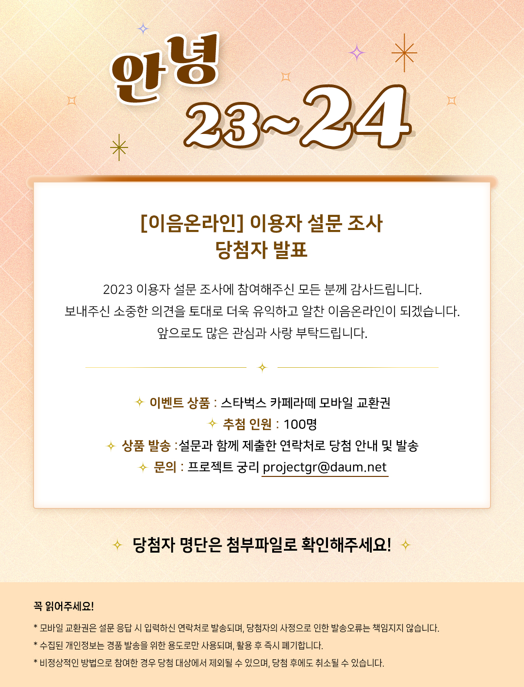 
        안녕 23~24
[이음온라인] 이용자 설문 조사 
당첨자 발표
2023 이용자 설문 조사에 참여해주신 모든 분께 감사드립니다.
보내주신 소중한 의견을 토대로 더욱 유익하고 알찬 이음온라인이 되겠습니다.
앞으로도 많은 관심과 사랑 부탁드립니다.

○ 이벤트 상품 : 스타벅스 카페라떼 모바일 교환권
○ 추첨 인원 : 100명
○ 상품 발송 : 설문과 함께 제출한 연락처로 당첨 안내 및 발송
○ 문의 : 프로젝트 궁리 projectgr@daum.net 

당첨자 명단은 첨부파일로 확인해주세요!
꼭 읽어주세요!
* 모바일 교환권은 설문 응답 시 입력하신 연락처로 발송되며, 당첨자의 사정으로 인한 발송오류는 책임지지 않습니다.
* 수집된 개인정보는 경품 발송을 위한 용도로만 사용되며, 활용 후 즉시 폐기합니다.
* 비정상적인 방법으로 참여한 경우 당첨 대상에서 제외될 수 있으며, 당첨 후에도 취소될 수 있습니다.
