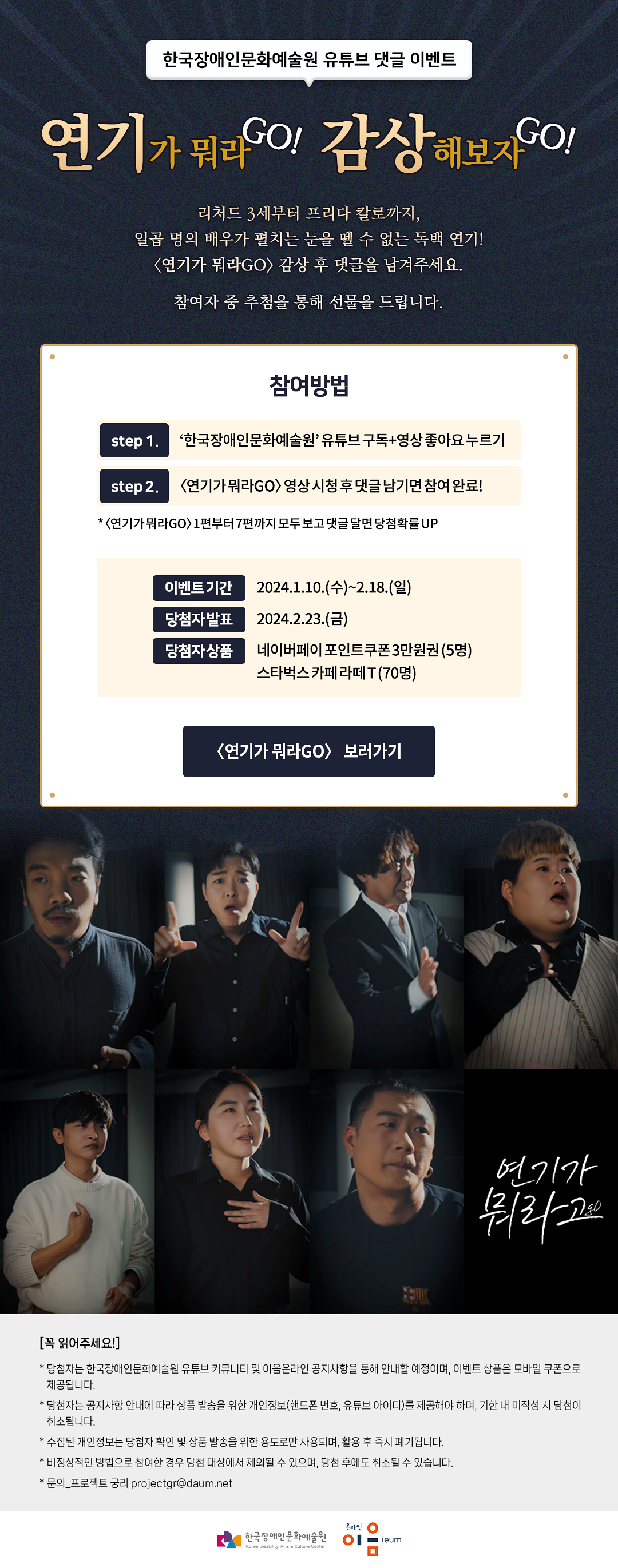 


    
한국장애인문화예술원 유튜브 댓글 이벤트
연기가 뭐라GO! 감상해보자GO!

리처드 3세부터 프리다 칼로까지,
일곱 명의 배우가 펼치는 눈을 뗄 수 없는 독백 연기!
〈연기가 뭐라GO!〉 감상 후 댓글을 남겨주세요.

참여자 중 추첨을 통해 선물을 드립니다.

참여방법
step 1. ‘한국장애인문화예술원’ 유튜브 구독+영상 좋아요 누르기
step 2. 〈연기가 뭐라GO〉 영상 시청 후 댓글 남기면 참여 완료!

* 〈연기가 뭐라GO〉 1편부터 7편까지 모두 보고 댓글 달면 당첨확률 UP


* 이벤트기간 : 2024.1.10.(수)~2.18.(일)
* 당첨자발표 : 2024.2.23.(금)
* 당첨자상품 : 네이버페이 포인트쿠폰 3만원권 (5명)
         스타벅스 카페 라떼 T (70명)

〈연기가 뭐라GO〉 보러가기

연기가 뭐라go


[꼭 읽어주세요!]
*당첨자는 한국장애인문화예술원 유튜브 커뮤니티 및 이음온라인 공지사항을 통해 안내할 예정이며, 이벤트 상품은 모바일 쿠폰으로 제공됩니다. 
*당첨자는 공지사항 안내에 따라 상품 발송을 위한 개인정보(핸드폰 번호, 유튜브 아이디)를 제공해야 하며, 기한 내 미작성 시 당첨이 취소됩니다.
*수집된 개인정보는 당첨자 확인 및 상품 발송을 위한 용도로만 사용되며, 활용 후 즉시 폐기됩니다.
*비정상적인 방법으로 참여한 경우 당첨 대상에서 제외될 수 있으며, 당첨 후에도 취소될 수 있습니다.
*문의_프로젝트 궁리 
한국장애인문화예술원 온라인 이음ieum
    