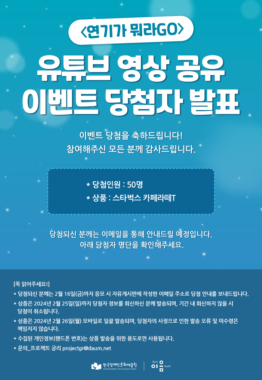 
	〈연기가 뭐라GO〉
	유튜브 영상 공유 이벤트 당첨자 발표
	이벤트 당첨을 축하드립니다!
	참여해주신 모든 분께 감사라드립니다.

	* 당첨인원 : 50명
	* 상품 : 스타벅스 카페라떼T

	당첨되신 분께는 이메일을 통해 안내드릴 예정입니다.
	아래 당첨자 명단을 확인해주세요.

	[꼭 읽어주세요!]

    * 당첨되신 분께는 2월 16일(금)까지 응모 시 자유게시판에 작성한 이메일 주소로 당첨 안내를 보내드립니다.
    * 상품은 2024년 2월 25일(일)까지 당첨자 정보를 회신하신 분께 발송되며, 기간 내 회신하지 않을 시 당첨이 취소됩니다.
    * 상품은 2024년 2월 26일(월) 모바일로 일괄 발송되며, 당첨자의 사정으로 인한 발송 오류 및 미수령은 책임지지 않습니다.
    * 수집된 개인정보(핸드폰 번호)는 상품 발송을 위한 용도로만 사용됩니다.
    * 문의_프로젝트 궁리 projectgr@daum.net
	한국장애인문화예술원 온라인 이음ieum
	