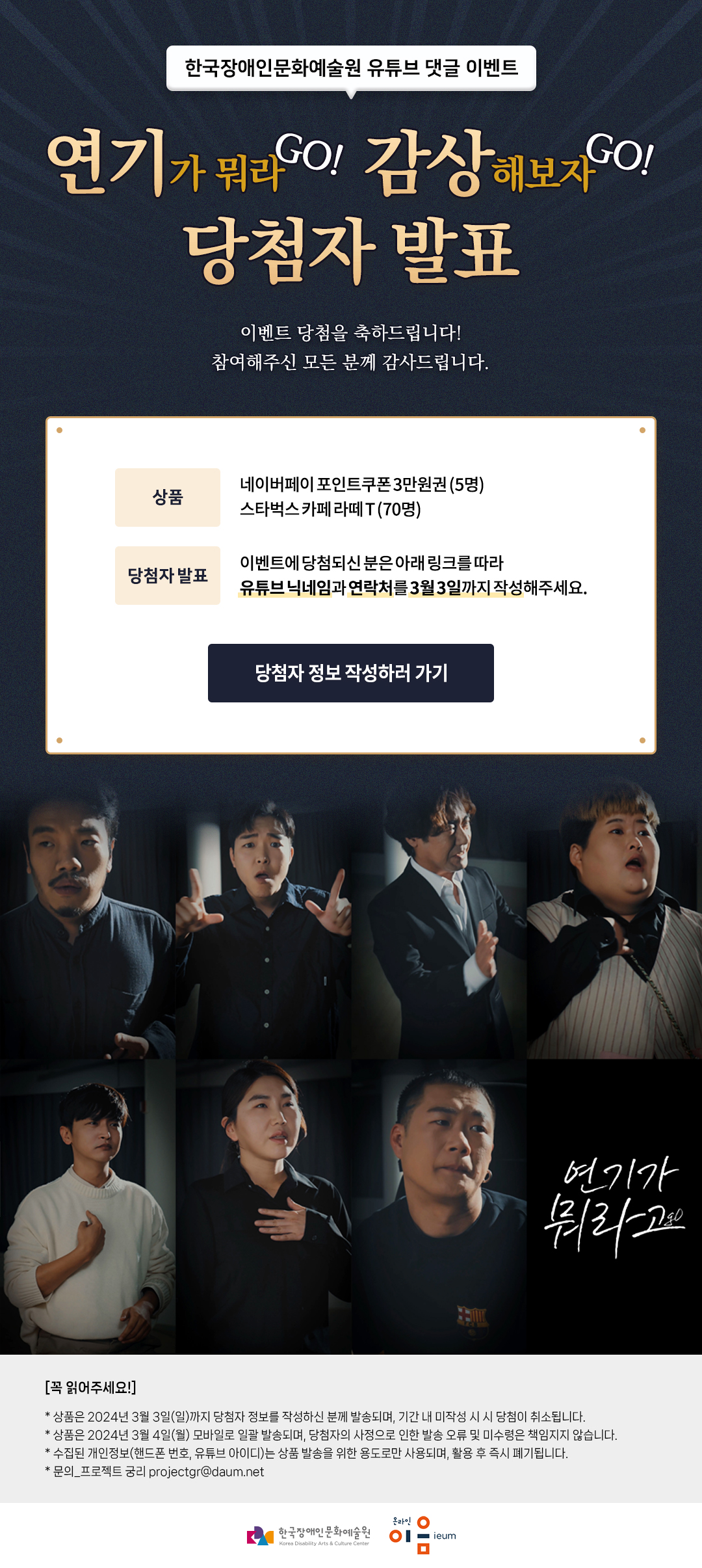 
        한국장애인문화예술원 유튜브 댓글 이벤트
연기가 뭐라GO! 감상해보자GO!
당첨자 발표

이벤트 당첨을 축하드립니다!
참여해주신 모든 분께 감사드립니다.


상품
네이버페이 포인트쿠폰 3만원권 (5명)
스타벅스 카페 라떼 T (70명)

당첨자 발표
이벤트에 당첨되신 분은 아래 링크를 따라 유튜브 닉네임과 연락처를 3월 3일까지 작성해주세요.

당첨자 정보 작성하러 가기

연기가 뭐라go

[꼭 읽어주세요!]
* 상품은 2024년 3월 3일(일)까지 당첨자 정보를 작성하신 분께 발송되며, 기간 내 미작성 시 시 당첨이 취소됩니다.
* 상품은 2024년 3월 4일(월) 모바일로 일괄 발송되며, 당첨자의 사정으로 인한 발송 오류 및 미수령은 책임지지 않습니다.
* 수집된 개인정보(핸드폰 번호, 유튜브 아이디)는 상품 발송을 위한 용도로만 사용되며, 활용 후 즉시 폐기됩니다.
* 문의_프로젝트 궁리 projectgr@daum.net
한국장애인문화술원 온라인 이음ieum
