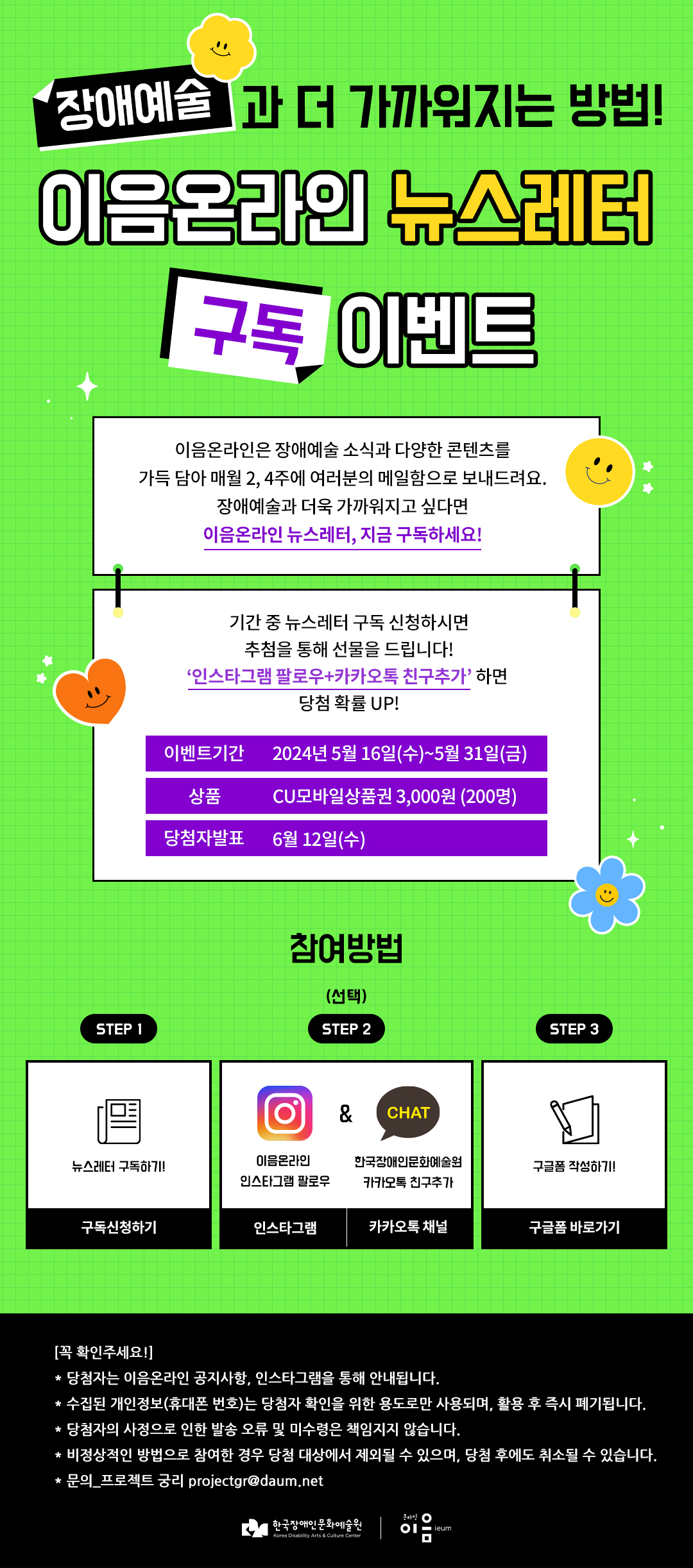 
	장애예술

과 더 가까워지는 방법!
이음온라인 뉴스레터
구독 이벤트

이음온라인은 장애예술 소식과 다양한 콘텐츠를
가득 담아 매월 2, 4주에 여러분의 메일함으로 보내드려요.
장애예술과 더욱 가까워지고 싶다면
이음온라인 뉴스레터, 지금 구독하세요!

기간 중 뉴스레터 구독 신청하시면
추첨을 통해 선물을 드립니다!
'인스타그램 팔로우+카카오톡 친구추가' 하면
당첨 확률 UP!

이벤트기간 2024년 5월 16일(수)~5월 31일(금)

상품 CU모바일상품권 3,000원 (200명)

당첨자발표 6월 12일(수)
참여방법 (선택)
STEP 1 뉴스레터 구독하기! 구독신청하기
STEP 2 이음온라인 인스타그램 팔로우 인스타그램 & CHAT 한국장애인문화예술원 카카오톡 친구추가 카카오톡 채널
STEP 3 구글폼 작성하기! 구글폼 바로가기
    [꼭 확인주세요!]
    * 당첨자는 이음온라인 공지사항, 인스타그램을 통해 안내됩니다.
    * 수집된 개인정보(휴대폰 번호)는 당첨자 확인을 위한 용도로만 사용되며, 활용 후 즉시 폐기됩니다.
    * 당첨자의 사정으로 인한 발송 오류 및 미수령은 책임지지 않습니다.
    * 비정상적인 방법으로 참여한 경우 당첨 대상에서 제외될 수 있으며, 당첨 후에도 취소될 수 있습니다.
    * 문의_프로젝트 궁리 projectgr@daum.net
	한국장애인문화예술원 온라인 이음ieum
	