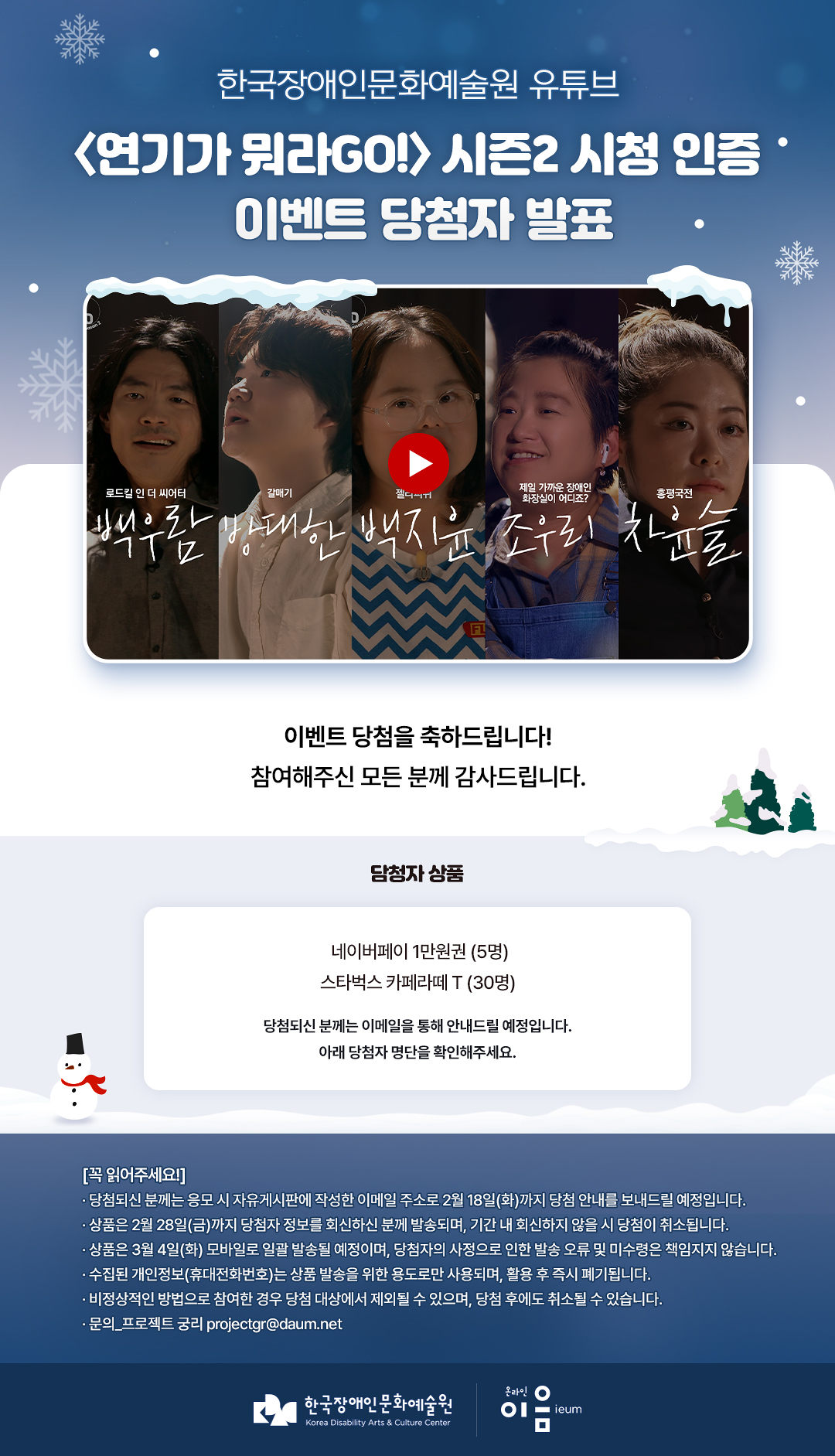 

	한국장애인문화예술원 유튜브
	〈연기가 뭐라GO!〉 시즌 2
	시청 인증 이벤트 당첨자 발표
	
	이벤트 당첨을 축하드립니다!
	참여해주신 모든 분께 감사드립니다.
	
	당첨자 상품
	네이버페이 1만원권 (3명)
	스타벅스 카페라떼 T (80명)
	
당첨되신 분께는 이메일을 통해 안내드릴 예정입니다.
아래 당첨자 명단을 확인해주세요!
	
	당첨자 정보 작성하러 가기

	[꼭 읽어주세요!]
	[꼭 읽어주세요!]
· 당첨되신 분께는 응모 시 자유게시판에 작성한 이메일 주소로 2월 18일(화)까지 당첨 안내를 보내드릴 예정입니다.
· 상품은 2월 28일(금)까지 당첨자 정보를 회신하신 분께 발송되며, 기간 내 회신하지 않을 시 당첨이 취소됩니다.
· 상품은 3월 4일(화) 모바일로 일괄 발송될 예정이며, 당첨자의 사정으로 인한 발송 오류 및 미수령은 책임지지 않습니다.
· 수집된 개인정보(휴대전화번호)는 상품 발송을 위한 용도로만 사용되며, 활용 후 즉시 폐기됩니다.
· 비정상적인 방법으로 참여한 경우 당첨 대상에서 제외될 수 있으며, 당첨 후에도 취소될 수 있습니다.
· 문의_프로젝트 궁리 projectgr@daum.net

한국장애인문화예술원 온라인이음ieum

    