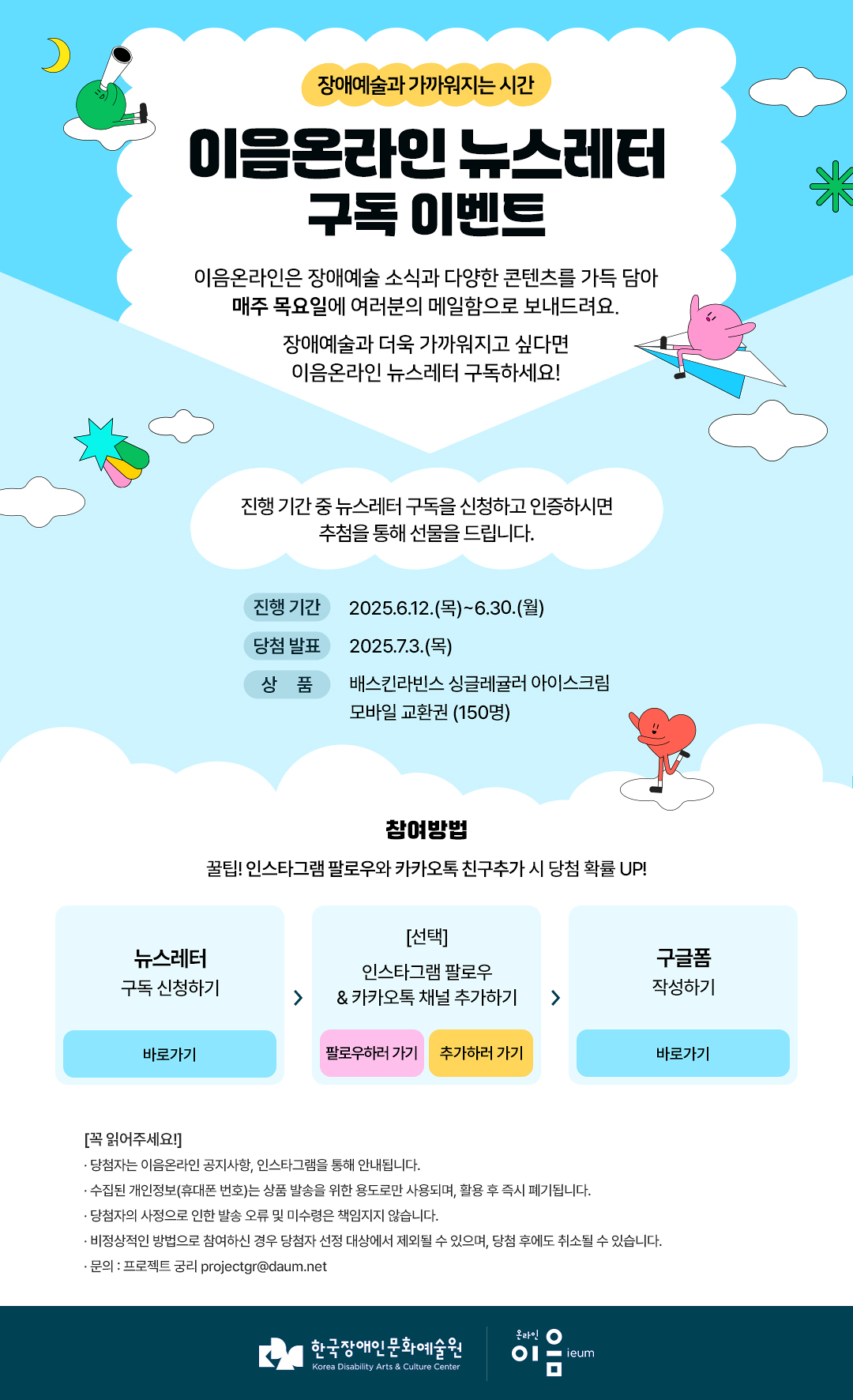 
장애예술과 가까워지는 시간

이음온라인 뉴스레터
구독 이벤트
이음온라인은 장애예술 소식과 다양한 콘텐츠를 가득 담아
매주 목요일에 여러분의 메일함으로 보내드려요.
장애예술과 더욱 가까워지고 싶다면
이음온라인 뉴스레터 구독하세요!


진행 기간 중 뉴스레터 구독을 신청하고 인증하시면
추첨을 통해 선물을 드립니다.

진행 기간
2025.6.12.(목)~6.30.(월)

당첨 발표
2025.7.3.(목)

상 품
배스킨라빈스 싱글레귤러 아이스크림
모바일 교환권 (150명)

참여방법
꿀팁! 인스타그램 팔로우와 카카오톡 친구추가 시 당첨 확률 UP!

뉴스레터
구독 신청하기
바로가기

[선택]
인스타그램 팔로우
& 카카오톡 채널 추가하기
팔로우하러 가기
추가하러 가기

구글폼
작성하기
바로가기


[꼭 읽어주세요!]
· 당첨자는 이음온라인 공지사항, 인스타그램을 통해 안내됩니다.
· 수집된 개인정보(휴대폰 번호)는 상품 발송을 위한 용도로만 사용되며, 활용 후 즉시 폐기됩니다.
· 당첨자의 사정으로 인한 발송 오류 및 미수령은 책임지지 않습니다.
· 비정상적인 방법으로 참여하신 경우 당첨자 선정 대상에서 제외될 수 있으며, 당첨 후에도 취소될 수 있습니다.
· 문의 : 프로젝트 궁리 projectgr@daum.net



한국장애인문화예술원
Korea Disability Arts & Culture Center

온라인 이음 ieum
   