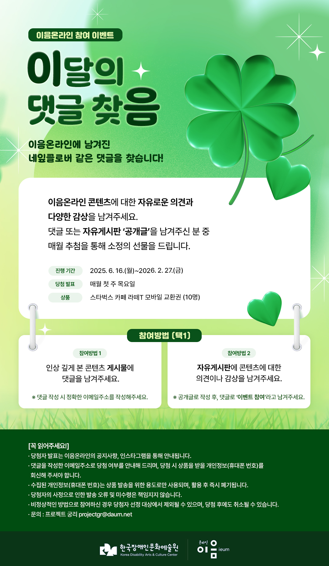 
이음온라인 참여 이벤트
이달의 댓글 찾음


이음온라인에 남겨진
네잎클로버 같은 댓글을 찾습니다!

이음온라인 콘텐츠에 대한 자유로운 의견과
다양한 감상을 남겨주세요.
댓글 또는 자유게시판 '공개글'을 남겨주신 분 중
매월 추첨을 통해 소정의 선물을 드립니다.


진행기간 2025.6.16.(월)~2026.2.27.(금)
당첨발표 매월 첫 주 목요일
상품 스타벅스 카페 라떼T 모바일 교환권(10명)



참여방법 (택1)
참여방법1
인상 깊게 본 콘텐츠 게시물에
댓글을 남겨주세요.
*댓글 작성 시 정확한 이메일주소를 작성해주세요.

참여방법2
자유게시판에 콘텐츠에 대한 의견이나 감상을 남겨주세요.
*공개글로 작성 후, 댓글로 '이벤트 참여'라고 남겨주세요.



[꼭 읽어주세요!]
· 당첨자 발표는 이음온라인의 공지사항, 인스타그램을 통해 안내됩니다.
· 댓글을 작성한 이메일주소로 당첨 여부를 안내해 드리며, 당첨 시 상품을 받을 개인정보(휴대폰 번호)를
회신해 주셔야 합니다.
· 수집된 개인정보(휴대폰 번호)는 상품 발송을 위한 용도로만 사용되며, 활용 후 즉시 폐기됩니다.
· 당첨자의 사정으로 인한 발송 오류 및 미수령은 책임지지 않습니다.
· 비정상적인 방법으로 참여하신 경우 당첨자 선정 대상에서 제외될 수 있으며, 당첨 후에도 취소될 수 있습니다.
· 문의 : 프로젝트 궁리 projectgr@daum.net



한국장애인문화예술원
Korea Disability Arts & Culture Center

온라인 이음 ieum
   