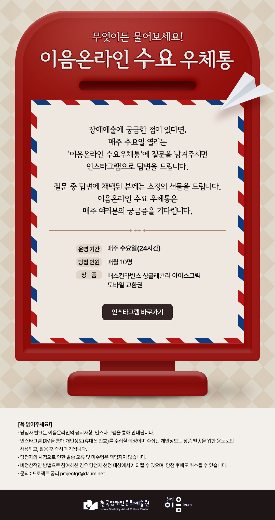 
무엇이든 물어보세요!
이음온라인 수요 우체통

장애예술에 궁금한 점이 있다면,
매주 수요일 열리는
'이음온라인 수요우체통'에 질문을 남겨주시면
인스타그램으로 답변을 드립니다.

질문 중 답변에 채택된 분께는 소정의 선물을 드립니다.
이음온라인 수요 우체통은
매주 여러분의 궁금증을 기다립니다.

운영 기간 매주 수요일(24시간)
당첨 인원 매월 10명
상품 배스킨라빈스 싱글레귤러 아이스크림 모바일 교환권
인스타그램 바로가기

[꼭 읽어주세요!]
· 당첨자 발표는 이음온라인의 공지사항, 인스타그램을 통해 안내됩니다.
· 인스타그램 DM을 통해 개인정보(휴대폰 번호)를 수집할 예정이며 수집된 개인정보는 상품 발송을 위한 용도로만
사용되고, 활용 후 즉시 폐기됩니다.
· 당첨자의 사정으로 인한 발송 오류 및 미수령은 책임지지 않습니다.
· 비정상적인 방법으로 참여하신 경우 당첨자 선정 대상에서 제외될 수 있으며, 당첨 후에도 취소될 수 있습니다.
· 문의 : 프로젝트 궁리 projectgr@daum.net


한국장애인문화예술원
Korea Disability Arts & Culture Center

온라인 이음 ieum
   