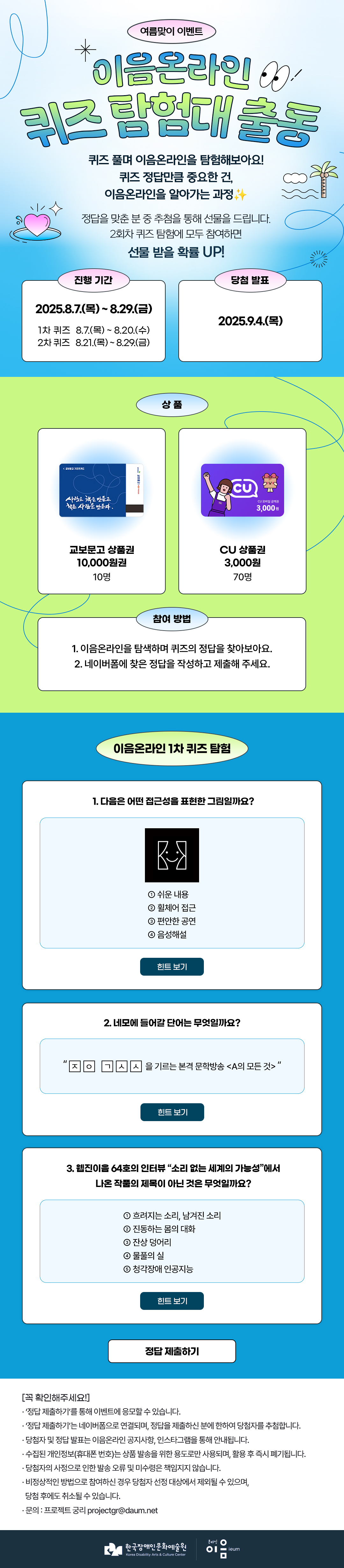 
여름맞이 이벤트
이음온라인 퀴즈 탐험대 출동
퀴즈 풀며 이음온라인을 탐험해보아요!
퀴즈 정답만큼 중요한 건, 이음온라인을 알아가는 과정✨

정답을 맞춘 분 중 추첨을 통해 선물을 드립니다.
2회차 퀴즈 탐험에 모두 참여하면 선물 받을 확률 UP! 


진행 기간

당첨 발표
2025.8.7.(금) ~ 8.29.(목)
1차 퀴즈 : 8.7.(목) ~ 8.20.(수)
2차 퀴즈 : 8.21.(목) ~ 8.29.(금)

2025.9.4.(목)



상품


교보문고 상품권 10,000원권
10명
CU 상품권 3,000원
70명


참여 방법
1. 이음온라인을 탐색하며 퀴즈의 정답을 찾아보아요.
2. 네이버폼에 찾은 정답을 작성하고 제출해 주세요.



이음온라인 1차 퀴즈 탐험

1. 다음은 어떤 접근성을 표현한 그림일까요?

 ① 쉬운 내용
   ② 휠체어 접근
   ③ 편안한 공연
④ 음성해설


힌트 보기


2. 네모에 들어갈 단어는 무엇일까요?
“ㅈ ㅇ   ㄱ ㅅ ㅅ 을 기르는 본격 문학방송 <A의 모든 것>”


힌트 보기


3. 웹진이음 64호의 인터뷰 “소리 없는 세계의 가능성”에서 나온 작품의 제목이 아닌 것은 무엇일까요?
① 흐려지는 소리, 남겨진 소리
                             ② 진동하는 몸의 대화
                             ③ 잔상 덩어리            
                             ④ 물풀의 실
                             ⑤ 청각장애 인공지능
힌트 보기

정답 제출하기

[꼭 확인해주세요]
* ‘정답 제출하기’를 통해 이벤트에 응모할 수 있습니다.
* ‘정답 제출하기’는 네이버폼으로 연결되며, 정답을 제출하신 분에 한하여 당첨자를 추첨합니다.
* 당첨자 및 정답 발표는 이음온라인 공지사항, 인스타그램을 통해 안내됩니다.
* 수집된 개인정보(휴대폰 번호)는 상품 발송을 위한 용도로만 사용되며, 활용 후 즉시 폐기됩니다.
* 당첨자의 사정으로 인한 발송 오류 및 미수령은 책임지지 않습니다.
* 비정상적인 방법으로 참여하신 경우 당첨자 선정 대상에서 제외될 수 있으며, 당첨 후에도 취소될 수 있습니다.
* 문의 : 프로젝트 궁리 projectgr@daum.net



한국장애인문화예술원
Korea Disability Arts & Culture Center

온라인 이음 ieum
   
