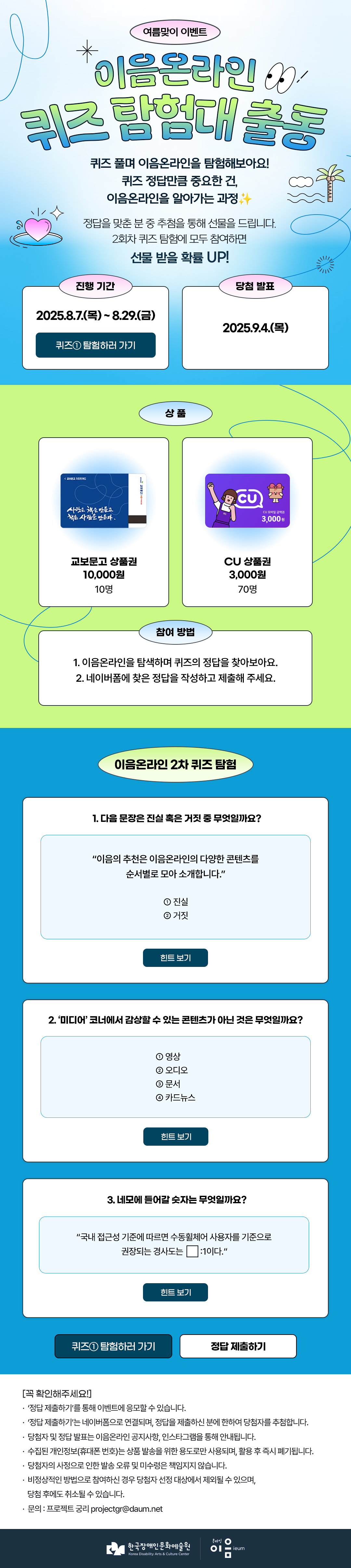 
여름맞이 이벤트
이음온라인 퀴즈 탐험대 출동
퀴즈 풀며 이음온라인을 탐험해보아요!
퀴즈 정답만큼 중요한 건, 이음온라인을 알아가는 과정✨

정답을 맞춘 분 중 추첨을 통해 선물을 드립니다.
2회차 퀴즈 탐험에 모두 참여하면 선물 받을 확률 UP!


진행 기간

진행 기간
2025.8.7.(목)~8.29.(금)
퀴즈①탐험하러 가기
당첨 발표
2025.9.4.(목)


상품
교보문고 상품권 10,000원권
10명
CU 상품권 3,000원
70명


참여 방법
1. 이음온라인을 탐색하며 퀴즈의 정답을 찾아보아요.
2. 네이버폼에 찾은 정답을 작성하고 제출해 주세요.



이음온라인 2차 퀴즈 탐험

1. 다을 문장은 진실 혹은 거짓 중 무엇일까요?

“이음의 추천은 이음온라인의 다양한 콘텐츠를
순서별로 모아 소개합니다.”

①진실
②거짓
힌트 보기

2. '미디어' 코너에서 감상할 수 있는 콘텐츠가 아닌 것은 무엇일까요?

①영상
②오디오
③문서
④카드뉴스
힌트 보기

3. 네모에 듣어갈 숫자는 무엇일까요?
“국내 접근성 기준에 따르면 수동휠체어 사용자를 기준으로
권장되는 경사도는 ㅁ1이다.”
힌트 보기
퀴즈① 탐험하러 가기
정답 제출하기

[꼭 확인해주세요]
* ‘정답 제출하기’를 통해 이벤트에 응모할 수 있습니다.
* ‘정답 제출하기’는 네이버폼으로 연결되며, 정답을 제출하신 분에 한하여 당첨자를 추첨합니다.
* 당첨자 및 정답 발표는 이음온라인 공지사항, 인스타그램을 통해 안내됩니다.
* 수집된 개인정보(휴대폰 번호)는 상품 발송을 위한 용도로만 사용되며, 활용 후 즉시 폐기됩니다.
* 당첨자의 사정으로 인한 발송 오류 및 미수령은 책임지지 않습니다.
* 비정상적인 방법으로 참여하신 경우 당첨자 선정 대상에서 제외될 수 있으며, 당첨 후에도 취소될 수 있습니다.
* 문의 : 프로젝트 궁리 projectgr@daum.net



한국장애인문화예술원
Korea Disability Arts & Culture Center

온라인 이음 ieum
   