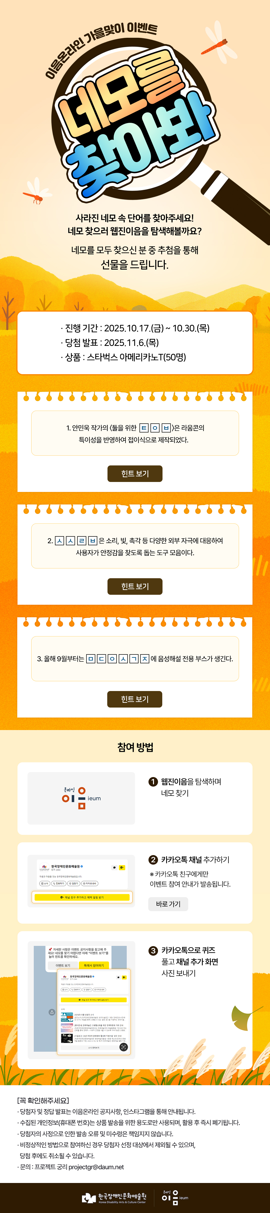 
이음온라인 가을맞이 이벤트
네모를 찾아봐
사라진 네모 속 단어를 찾아주세요!
네모 찾으러 웹진이음을 탐색해볼까요?

네모를 모두 찾으신 분 중 추첨을 통해 선물을 드립니다.


진행 기간
2025.10.17.(금) ~ 10.30.(목)
당첨 발표
2025.11.6.(목)
상 품
스타벅스 아메리카노T(50명)

1. 안민욱 작가의 〈둘을 위한 ㅌ ㅇ ㅂ 〉은 라움콘의 특이성을 반영하여 접이식으로 제작되었다. 힌트 보기
2. ㅅ ㅅ ㄹ ㅂ 은 소리, 빛, 촉각 등 다양한 외부 자극에 대응하여 사용자가 안정감을 찾도록 돕는 도구 모음이다. 힌트 보기
3. 올해 9월부터는 ㅁ ㄷ ㅇ ㅅ ㄱ ㅈ 에 음성해설 전용 부스가 생긴다. 힌트 보기

온라인 이음ieum
웹진이음을
탐색하며
네모 찾기

>

카카오톡 채널
추가하기
※ 카카오톡 친구에게만 이벤트 참여 안내가 발송됩니다.
바로가기

>

카카오톡으로
퀴즈 풀고
채널 추가 화면 사진 보내기
바로 가기

[꼭 확인해주세요]
* 당첨자 및 정답 발표는 이음온라인 공지사항, 인스타그램을 통해 안내됩니다.
* 수집된 개인정보(휴대폰 번호)는 상품 발송을 위한 용도로만 사용되며, 활용 후 즉시 폐기됩니다.
* 당첨자의 사정으로 인한 발송 오류 및 미수령은 책임지지 않습니다.
* 비정상적인 방법으로 참여하신 경우 당첨자 선정 대상에서 제외될 수 있으며, 당첨 후에도 취소될 수 있습니다.
* 문의 : 프로젝트 궁리 projectgr@daum.net


한국장애인문화예술원
Korea Disability Arts & Culture Center

온라인 이음 ieum
   