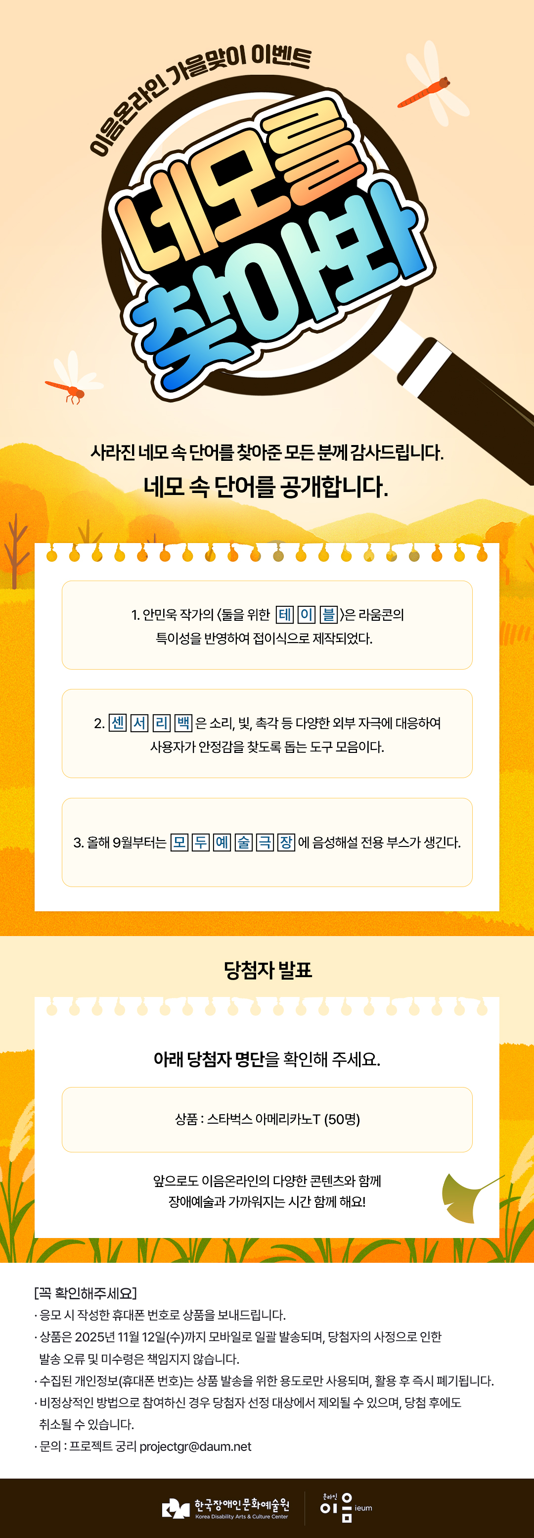 
	이음온라인 가을맞이 이벤트
	네모를 찾아봐
    사라진 네모 속 단어를 찾아준 모든 분께 감사드립니다.
네모 속 단어를 공개합니다.
	1. 안민욱 작가의 둘을 위한 테이 블)은 라움콘의 특이성을 반영하여 접이식으로 제작되었다.
	2. 센서리백 은 소리, 빛, 촉각 등 다양한 외부 자극에 대응하여 사용자가 안정감을 찾도록 돕는 도구 모음이다.
	3. 올해 9월부터는 모두 예술극장에 음성해설 전용 부스가 생긴다.

당첨자 발표
	아래 당첨자 명단을 확인해 주세요.
	상품 : 스타벅스 아메리카노T (50명)
	
	앞으로도 이음온라인의 다양한 콘텐츠와 함께 장애예술과 가까워지는 시간 함께 해요!

[꼭 확인해주세요]
﻿응모 시 작성한 휴대폰 번호로 상품을 보내드립니다.
﻿﻿상품은 2025년 11월 12일(수)까지 모바일로 일괄 발송되며, 당첨자의 사정으로 인한 발송 오류 및 미수령은 책임지지 않습니다.
﻿﻿수집된 개인정보(휴대폰 번호)는 상품 발송을 위한 용도로만 사용되며, 활용 후 즉시 폐기됩니다.
﻿﻿비정상적인 방법으로 참여하신 경우 당첨자 선정 대상에서 제외될 수 있으며, 당첨 후에도 취소될 수 있습니다.
﻿﻿문의 : 프로젝트 궁리 projectgr@daum.net



한국장애인문화예술원
Korea Disability Arts & Culture Center

온라인 이음 ieum
    