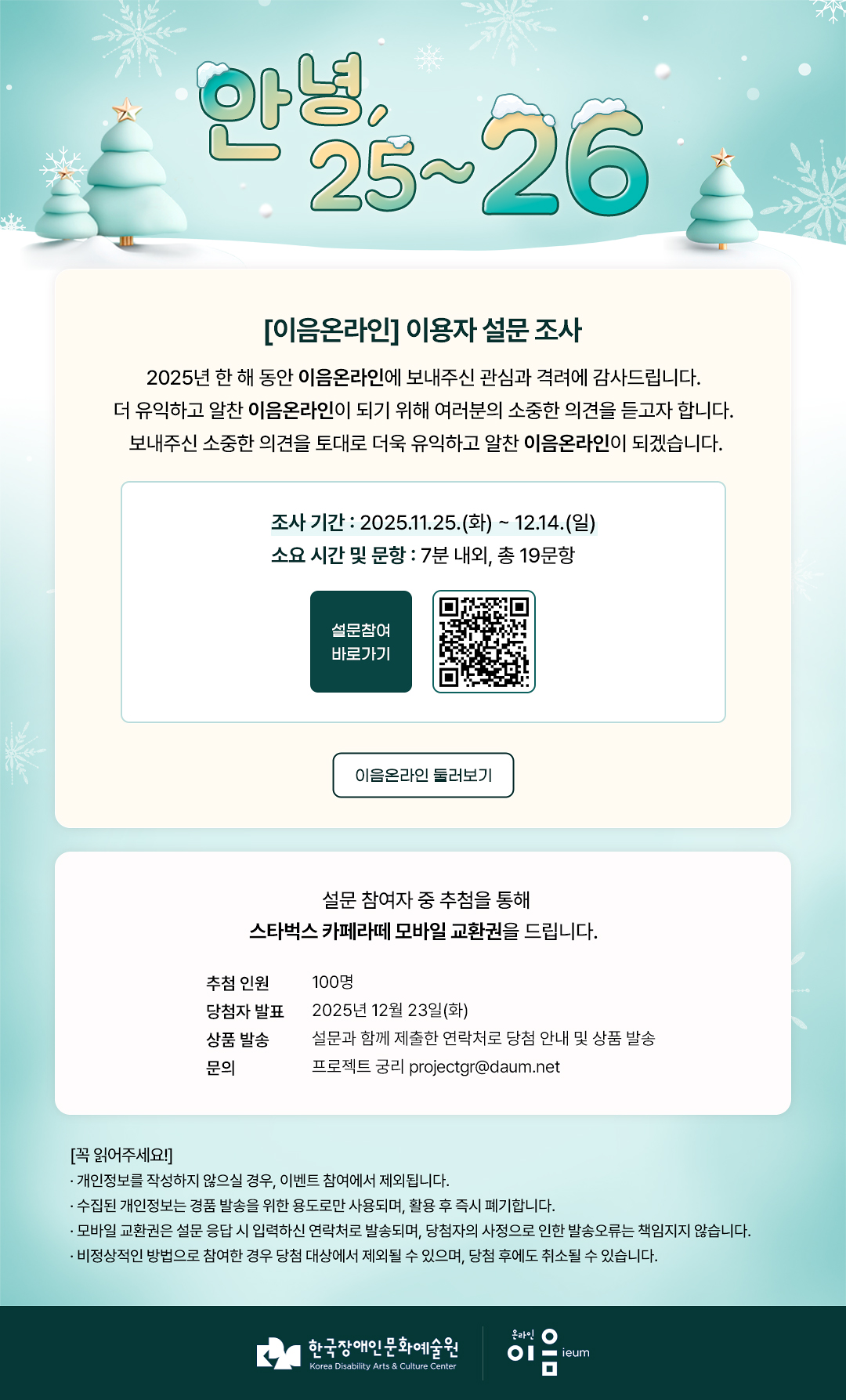 
안녕, 25~26
[이음온라인] 이용자 설문 조사
2025년 한 해 동안 이음온라인에 보내주신 관심과 격려에 감사드립니다.
더 유익하고 알찬 이음온라인이 되기 위해 여러분의 소중한 의견을 듣고자 합니다.
보내주신 소중한 의견을 토대로 더욱 유익하고 알찬 이음온라인이 되겠습니다.

∙조사 기간 : 2025.11.24.(월) ~ 12.14.(일)
∙소요 시간 및 문항 : 7분 내외, 총 19문항

설문참여
바로가기

이음온라인 둘러보기

설문 참여자 중 추첨을 통해 스타벅스 카페라떼 모바일 교환권을 드립니다.

∙추첨 인원 : 100명
∙당첨자 발표 : 2025년 12월 23일(화)
∙상품 발송 : 설문과 함께 제출한 연락처로 당첨 안내 및 상품 발송
∙문의 : 프로젝트 궁리 projectgr@daum.net

꼭 읽어주세요!
- 개인정보를 작성하지 않으실 경우, 이벤트 참여에서 제외됩니다.
- 수집된 개인정보는 경품 발송을 위한 용도로만 사용되며, 활용 후 즉시 폐기합니다.
- 모바일 교환권은 설문 응답 시 입력하신 연락처로 발송되며, 당첨자의 사정으로 인한 발송오류는 책임지지 않습니다.
- 비정상적인 방법으로 참여한 경우 당첨 대상에서 제외될 수 있으며, 당첨 후에도 취소될 수 있습니다.


한국장애인문화예술원
Korea Disability Arts & Culture Center

온라인 이음 ieum
   