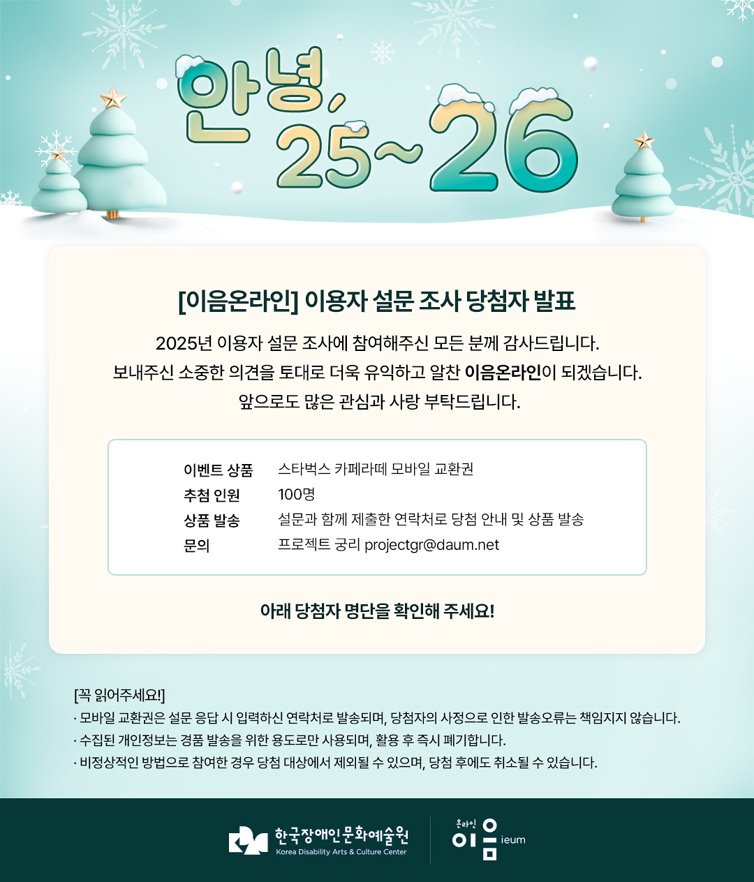 

    안녕 25~26

[이음온라인] 이용자 설문 조사 당첨자 발표
2025 이용자 설문 조사에 참여해주신 모든 분께 감사드립니다.
보내주신 소중한 의견을 토대로 더욱 유익하고 알찬 이음온라인이 되겠습니다.
앞으로도 많은 관심과 사랑 부탁드립니다.

이벤트 상품 스타벅스 카페라떼 모바일 교환권

추첨 인원 100명
상품 발송 설문과 함께 제출한 연락처로 당첨 안내 및 발송
문의 프로젝트 궁리 projectgr@daum.net


+ 아래 당첨자 명단을 확인해주세요!

[꼭 읽어주세요!]
· 모바일 교환권은 설문 응답 시 입력하신 연락처로 발송되며, 당첨자의 사정으로 인한 발송오류는 책임지지 않습니다.
· 수집된 개인정보는 경품 발송을 위한 용도로만 사용되며, 활용 후 즉시 폐기합니다.
· 비정상적인 방법으로 참여한 경우 당첨 대상에서 제외될 수 있으며, 당첨 후에도 취소될 수 있습니다.

한국장애인문화예술원 온라인이음ieum

    