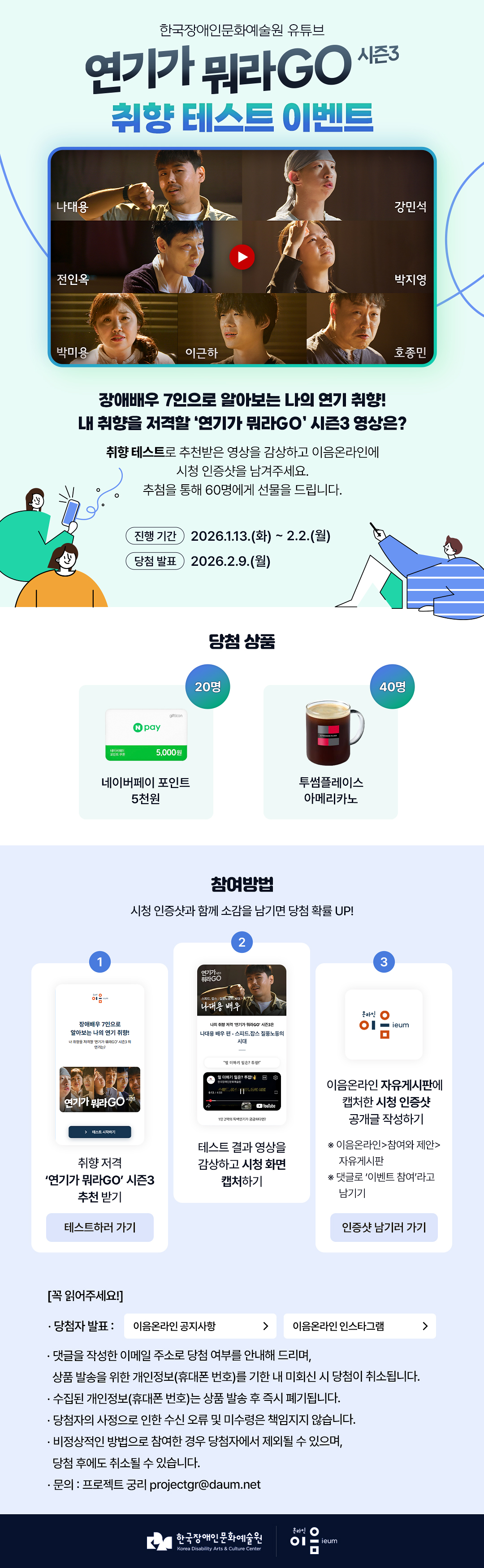 
한국장애인문화예술원 유튜브

연기가 뭐라GO 시즌3 취향 테스트 이벤트


나대용
강민석
진인옥
박지영
박미용
이근하
호종민

장애배우 7인으로 알아보는 나의 연기 취향!
내 취향을 저격할 ‘연기가 뭐라GO’ 시즌3 영상은?

취향 테스트로 추천받은 영상을 감상하고
이음온라인에 시청 인증샷을 남겨주세요.
추첨을 통해 60명에게 선물을 드립니다.


진행 기간
2026.1.13.(화) ~ 2.2.(월)
당첨 발표
2026.2.9.(월)

당첨 상품
N pay 5,000원 네이버페이 포인트 5천원 (20명)
투썸플레이스 아메리카노 (40명)

참여 방법
시청 인증샷과 함께 소감을 남기면 당첨 확률 UP!

STEP 1
취향 저격 ‘연기가 뭐라GO’ 시즌3 추천 받기
테스트하러 가기

STEP 2
테스트 결과 영상을 감상하고 시청 화면 캡처하기

STEP 3
이음온라인 자유게시판에
캡처한 시청 인증샷 공개글 작성하기

※ 이음온라인>참여와 제안>자유게시판
※ 댓글로 ‘이벤트 참여’라고 남기기

[꼭 확인해주세요]
* 당첨자 발표 :
이음온라인 공지사항 >
이음온라인 인스타그램 >


* 댓글을 작성한 이메일 주소로 당첨 여부를 안내해 드리며, 상품 발송을 위한 개인정보(휴대폰 번호)를 기한 내 미회신 시 당첨이 취소됩니다.
* 수집된 개인정보(휴대폰 번호)는 상품 발송 후 즉시 폐기됩니다.
* 당첨자의 사정으로 인한 수신 오류 및 미수령은 책임지지 않습니다.
* 비정상적인 방법으로 참여한 경우 당첨자에서 제외될 수 있으며, 당첨 후에도 취소될 수 있습니다.
* 문의 : 프로젝트 궁리 projectgr@daum.net


한국장애인문화예술원
Korea Disability Arts & Culture Center
온라인 이음 ieum
   