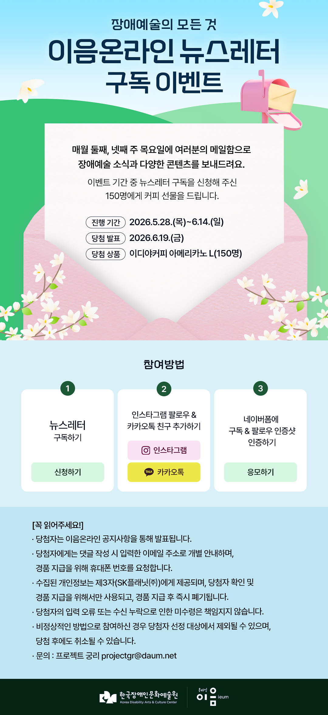 

장애예술의 모든 것
이음온라인 뉴스레터 구독 이벤트
매월 둘째, 넷째 주 목요일에 여러분의 메일함으로 장애예술 소식과 다양한 콘텐츠를 보내드려요.
이벤트 기간 중 뉴스레터 구독을 신청해주신 150명에게 커피 선물을 드립니다.


진행 기간
2026.5.28.(목)~6.14.(일)
당첨 발표
2026.6.19.(금)
당첨 상품
이디야커피 아메리카노 L(150명)

참여 방법

뉴스레터 구독하기
신청하기

인스타그램 팔로우 & 카카오톡 친구 추가하기
인스타그램 TALK 카카오톡

네이버폼에 구독 & 팔로우 인증샷 인증하기
응모하기

[꼭 확인해주세요!]
* 당첨자는 이음온라인 공지사항을 통해 발표됩니다.
* 당첨자에게는 뉴스레터 구독을 신청한 이메일 주소로 개별 안내하며, 경품 지급을 위해 휴대폰 번호를 요청합니다.
* 수집된 개인정보는 제3자(SK플래닛㈜)에게 제공되며, 당첨자 확인 및 경품 지급을 위해서만 사용되고, 경품 지급 후 즉시 폐기됩니다.
* 당첨자의 입력 오류 또는 수신 누락으로 인한 미수령은 책임지지 않습니다.
* 비정상적인 방법으로 참여하신 경우 당첨자 선정 대상에서 제외될 수 있으며, 당첨 후에도 취소될 수 있습니다.
* 문의 : 프로젝트 궁리 projectgr@daum.net

한국장애인문화예술원 온라인이음ieum

    