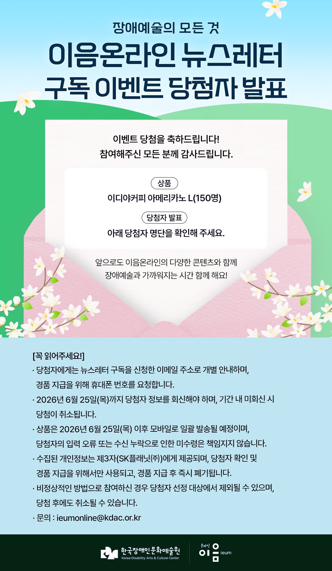 

장애예술의 모든 것
이음온라인 뉴스레터
구독 이벤트 당첨자 발표

이벤트 당첨을 축하드립니다!
참여해주신 모든 분께 감사드립니다.

상품
이디야커피 아메리카노 L(150명)

당첨자 발표
아래 당첨자 명단을 확인해 주세요.

앞으로도 이음온라인의 다양한 콘텐츠와 함께
장애예술과 가까워지는 시간 함께 해요!


[꼭 읽어주세요!]
· 당첨자에게는 뉴스레터 구독을 신청한 이메일 주소로 개별 안내하며,
경품 지급을 위해 휴대폰 번호를 요청합니다.
· 2026년 6월 25일(목)까지 당첨자 정보를 회신해야 하며, 기간 내 미회신 시
당첨이 취소됩니다.
· 상품은 2026년 6월 25일(목) 이후 모바일로 일괄 발송될 예정이며,
당첨자의 입력 오류 또는 수신 누락으로 인한 미수령은 책임지지 않습니다.
· 수집된 개인정보는 제3자(SK플래닛(주))에게 제공되며, 당첨자 확인 및
경품 지급을 위해서만 사용되고, 경품 지급 후 즉시 폐기됩니다.
· 비정상적인 방법으로 참여하신 경우 당첨자 선정 대상에서 제외될 수 있으며,
당첨 후에도 취소될 수 있습니다.
· 문의 : ieumonline@kdac.or.kr

한국장애인문화예술원 온라인이음ieum

    
