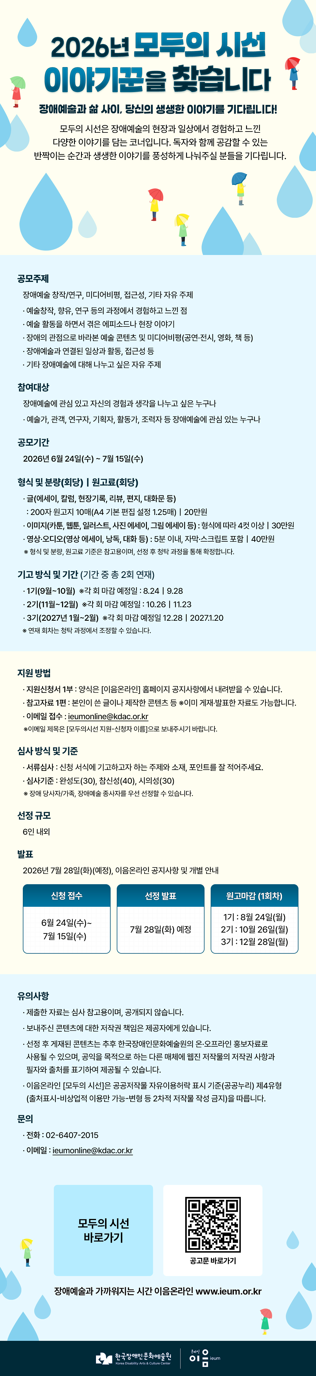

2026년 모두의 시선 이야기꾼을 찾습니다
장애예술과 삶 사이, 당신의 생생한 이야기를 기다립니다!
모두의 시선은 장애예술의 현장과 일상에서 경험하고 느낀 다양한 이야기를 담는 코너입니다.
독자와 함께 공감할 수 있는 반짝이는 순간과 생생한 이야기를 풍성하게 나눠주실 분들을 기다립니다.

공모주제 : 장애예술 창작/연구, 미디어비평, 접근성, 기타 자유 주제
   - 예술창작, 향유, 연구 등의 과정에서 경험하고 느낀 점
   - 예술 활동을 하면서 겪은 에피소드나 현장 이야기
   - 장애의 관점으로 바라본 예술 콘텐츠 및 미디어비평(공연·전시, 영화, 책 등)
   - 장애예술과 연결된 일상과 활동, 접근성 등  
   - 기타 장애예술에 대해 나누고 싶은 자유 주제

참여대상 : 장애예술에 관심 있고 자신의 경험과 생각을 나누고 싶은 누구나
   - 예술가, 관객, 연구자, 기획자, 활동가, 조력자 등 장애예술에 관심 있는 누구나

공모기간 : 2027년 6월 24일(수) ~ 7월 15일(수)

형식 및 분량(회당)｜원고료(회당)
   - 글(에세이, 칼럼, 현장기록, 리뷰, 편지, 대화문 등) 
     : 200자 원고지 10매(A4 기본 편집 설정 1.25매)｜20만원
   - 이미지(카툰, 웹툰, 일러스트, 사진 에세이, 그림 에세이 등) : 형식에 따라 4컷 이상｜30만원
   - 영상·오디오(영상 에세이, 낭독, 대화 등) : 5분 이내, 자막·스크립트 포함｜40만원
   ※형식 및 분량, 원고료 기준은 참고용이며, 선정 후 청탁 과정을 통해 확정합니다. 

기고 방식 및 기간 (기간 중 총 2회 연재)
   - 1기(9월~10월) ※각 회 마감 예정일 : 8.24｜9.28
   - 2기(11월~12월) ※각 회 마감 예정일 : 10.26｜11.23
   - 3기(2027년 1월~2월) ※각 회 마감 예정일 12.28｜2027.1.20
   ※연재 회차는 청탁 과정에서 조정할 수 있습니다.

지원 방법
   - 지원신청서 1부 : 양식은 [이음온라인] 홈페이지 공지사항에서 내려받을 수 있습니다.
   - 참고자료 1편 : 본인이 쓴 글이나 제작한 콘텐츠 등 ※이미 게재‧발표한 자료도 가능합니다.
   - 이메일 접수 : ieumonline@kdac.or.kr
     ※이메일 제목은 [모두의시선 지원-신청자 이름]으로 보내주시기 바랍니다. 

심사 방식 및 기준
   - 서류심사 : 신청 서식에 기고하고자 하는 주제와 소재, 포인트를 잘 적어주세요.
   - 심사기준 : 완성도(30), 참신성(40), 시의성(30)
     ※장애 당사자/가족, 장애예술 종사자를 우선 선정할 수 있습니다. 

선정 규모 : 6인 내외

발표 : 2026년 7월 28일(화)(예정), 이음온라인 공지사항 및 개별 안내

신청접수
6월 24일(수)~7월 15일(수)
선정발표
7월 28일(화) 예정
원고마감 (1회차)
1기 : 8월 24일(월)
2기 : 10월 26일(월)
3기 : 12월 28일(월)

유의사항 
   - 제출한 자료는 심사 참고용이며, 공개되지 않습니다.
   - 보내주신 콘텐츠에 대한 저작권 책임은 제공자에게 있습니다. 
   - 선정 후 게재된 콘텐츠는 추후 한국장애인문화예술원의 온·오프라인 홍보자료로 사용될 수 있으며, 공익을 목적으로 하는 다른 매체에 웹진 저작물의 저작권 사항과 필자와 출처를 표기하여 제공될 수 있습니다. 
   - 이음온라인 [모두의 시선]은 공공저작물 자유이용허락 표시 기준(공공누리) 제4유형(출처표시-비상업적 이용만 가능-변형 등 2차적 저작물 작성 금지)을 따릅니다. 

 ○ 문의
   - 전화 02-6407-2015
   - 이메일 ieumonline@kdac.or.kr

   
모두의 시선 바로가기
공고문 바로가기
장애예술과 가까워지는 시간 이음온라인 www.ieum.or.kr

한국장애인문화예술원 온라인이음ieum

    