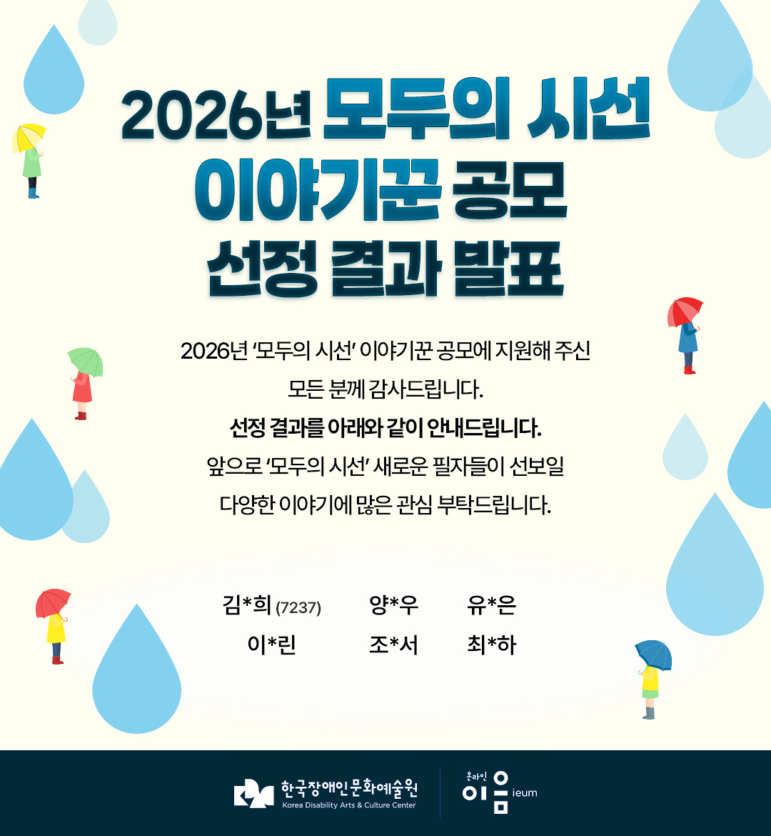 

2026년 모두의 시선 
이야기꾼 공모
선정 결과 발표

2026년 ‘모두의 시선’ 이야기꾼 공모에 지원해 주신 모든 분께 감사드립니다.
선정 결과를 아래와 같이 안내드립니다.
앞으로 ‘모두의 시선’ 새로운 필자들이 선보일 다양한 이야기에 많은 관심 부탁드립니다.

김*희 (7237)   양*우   유*은
이*린   조*서   최*하

한국장애인문화예술원 온라인이음ieum

    
