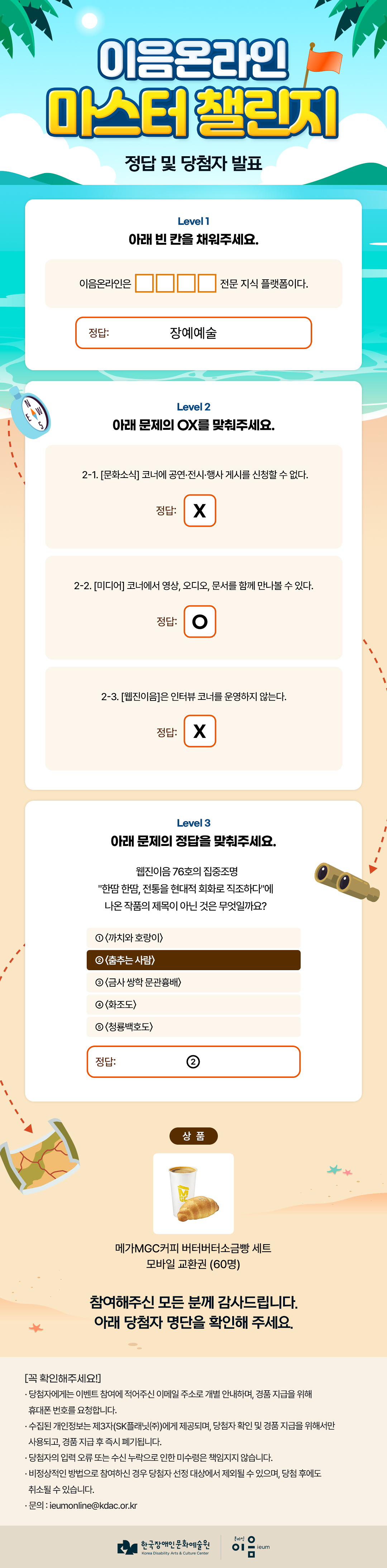 
이음온라인 마스터 챌린지
정답 및 당첨자 발표

Level 1
아래 빈 칸을 채워주세요.

이음온라인은 [빈칸 4칸] 전문 지식 플랫폼이다.

정답: 장애예술


Level 2
아래 문제의 OX를 맞춰주세요.

2-1. [문화소식] 코너에 공연·전시·행사 게시를 신청할 수 없다.
정답: X

2-2. [미디어] 코너에서 영상, 오디오, 문서를 함께 만나볼 수 있다.
정답: O

2-3. [웹진이음]은 인터뷰 코너를 운영하지 않는다.
정답: X


Level 3
아래 문제의 정답을 맞춰주세요.

웹진이음 76호의 집중조명
“한땀 한땀, 전통을 현대적 회화로 직조하다”에
나온 작품의 제목이 아닌 것은 무엇일까요?

① (까치와 호랑이)
② (춤추는 사람)
③ (금사 쌍학 문관흉배)
④ (화조도)
⑤ (청룡백호도)

정답: ②


상품

메가MGC커피 버터버터소금빵 세트
모바일 교환권 (60명)


참여해주신 모든 분께 감사드립니다.
아래 당첨자 명단을 확인해 주세요.


[꼭 확인해주세요!]

· 당첨자에게는 이벤트 참여에 적어주신 이메일 주소로 개별 안내하며, 경품 지급을 위해 휴대폰 번호를 요청합니다.

· 수집된 개인정보는 제3자(SK플래닛(주))에게 제공되며, 당첨자 확인 및 경품 지급을 위해서만 사용되고, 경품 지급 후 즉시 폐기됩니다.

· 당첨자의 입력 오류 또는 수신 누락으로 인한 미수령은 책임지지 않습니다.

· 비정상적인 방법으로 참여하신 경우 당첨자 선정 대상에서 제외될 수 있으며, 당첨 후에도 취소될 수 있습니다.

· 문의 : ieumonline@kdac.or.kr


한국장애인문화예술원
Korea Disability Arts & Culture Center

온라인이음ieum

    