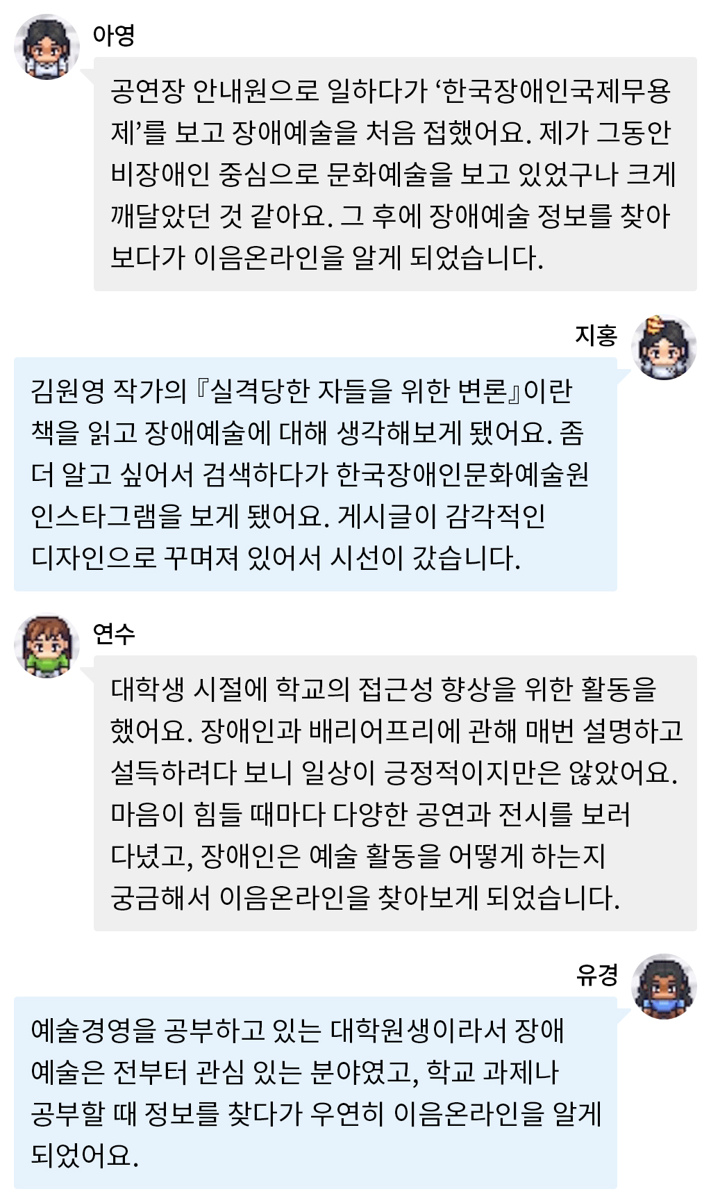 아영: 공연장 안내원으로 일하다가 ‘한국장애인국제무용제’를 보고 장애예술을 처음 접했어요. 제가 그동안 비장애인 중심으로 문화예술을 보고 있었구나 크게 깨달았던 것 같아요. 그 후에 장애예술 정보를 찾아보다가 이음온라인을 알게 되었습니다. 지홍: 김원영 작가의 『실격당한 자들을 위한 변론』이란 책을 읽고 장애예술에 대해 생각해보게 됐어요. 좀 더 알고 싶어서 검색하다가 한국장애인문화예술원 인스타그램을 보게 됐어요. 게시글이 감각적인 디자인으로 꾸며져 있어서 시선이 갔습니다. 연수: 대학생 시절에 학교의 접근성 향상을 위한 활동을 했어요. 장애인과 배리어프리에 관해 매번 설명하고 설득하려다 보니 일상이 긍정적이지만은 않았어요. 마음이 힘들 때마다 다양한 공연과 전시를 보러 다녔고, 장애인은 예술 활동을 어떻게 하는지 궁금해서 이음온라인을 찾아보게 되었습니다. 유경: 예술경영을 공부하고 있는 대학원생이라서 장애예술은 전부터 관심 있는 분야였고, 학교 과제나 공부할 때 정보를 찾다가 우연히 이음온라인을 알게 되었어요. 