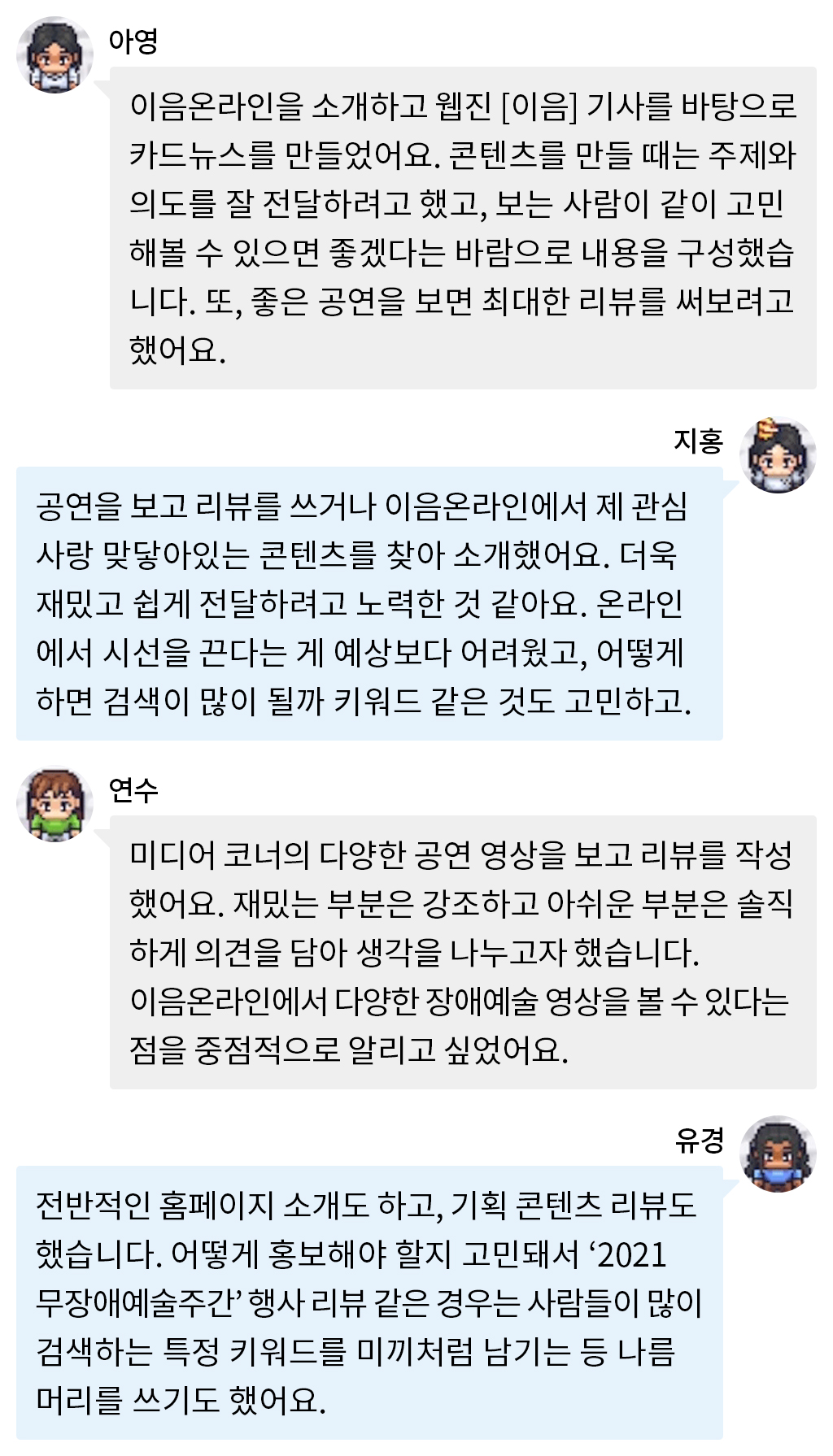 아영: 이음온라인을 소개하고 웹진 [이음] 기사를 바탕으로 카드뉴스를 만들었어요. 콘텐츠를 만들 때는 주제와 의도를 잘 전달하려고 했고, 보는 사람이 같이 고민해볼 수 있으면 좋겠다는 바람으로 내용을 구성했습니다. 또, 좋은 공연을 보면 최대한 리뷰를 써보려고 했어요. 지홍: 공연을 보고 리뷰를 쓰거나 이음온라인에서 제 관심사랑 맞닿아있는 콘텐츠를 찾아 소개했어요. 더욱 재밌고 쉽게 전달하려고 노력한 것 같아요. 온라인에서 시선을 끈다는 게 예상보다 어려웠고, 어떻게 하면 검색이 많이 될까 키워드 같은 것도 고민하고. 연수: 미디어 코너의 다양한 공연 영상을 보고 리뷰를 작성했어요. 재밌는 부분은 강조하고 아쉬운 부분은 솔직하게 의견을 담아 생각을 나누고자 했습니다. 이음온라인에서 다양한 장애예술 영상을 볼 수 있다는 점을 중점적으로 알리고 싶었어요. 유경: 전반적인 홈페이지 소개도 하고, 기획 콘텐츠 리뷰도 했습니다. 어떻게 홍보해야 할지 고민돼서 ‘2021 무장애예술주간’ 행사 리뷰 같은 경우는 사람들이 많이 검색하는 특정 키워드를 미끼처럼 남기는 등 나름 머리를 쓰기도 했어요.