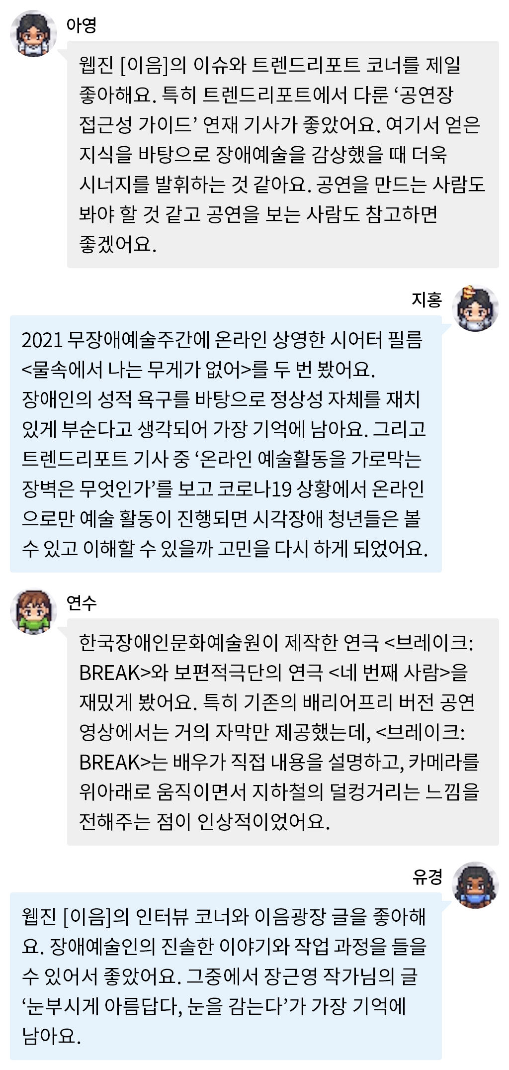 아영: 웹진 [이음]의 이슈와 트렌드리포트 코너를 제일 좋아해요. 특히 트렌드리포트에서 다룬 ‘공연장 접근성 가이드’ 연재 기사가 좋았어요. 여기서 얻은 지식을 바탕으로 장애예술을 감상했을 때 더욱 시너지를 발휘하는 것 같아요. 공연을 만드는 사람도 봐야 할 것 같고 공연을 보는 사람도 참고하면 좋겠어요. 지홍: 2021 무장애예술주간에 온라인 상영한 시어터 필름 <물속에서 나는 무게가 없어>를 두 번 봤어요. 장애인의 성적 욕구를 바탕으로 정상성 자체를 재치있게 부순다고 생각되어 가장 기억에 남아요. 그리고 트렌드리포트 기사 중 ‘온라인 예술활동을 가로막는 장벽은 무엇인가’를 보고 코로나19 상황에서 온라인으로만 예술 활동이 진행되면 시각장애 청년들은 볼 수 있고 이해할 수 있을까 고민을 다시 하게 되었어요. 연수: 한국장애인문화예술원이 제작한 연극 <브레이크:BREAK>와 보편적극단의 연극 <네 번째 사람>을 재밌게 봤어요. 특히 기존의 배리어프리 버전 공연 영상에서는 거의 자막만 제공했는데, <브레이크:BREAK>는 배우가 직접 내용을 설명하고, 카메라를 위아래로 움직이면서 지하철의 덜컹거리는 느낌을 전해주는 점이 인상적이었어요. 유경: 웹진 [이음]의 인터뷰 코너와 이음광장 글을 좋아해요. 장애예술인의 진솔한 이야기와 작업 과정을 들을 수 있어서 좋았어요. 그중에서 장근영 작가님의 글 ‘눈부시게 아름답다, 눈을 감는다’가 가장 기억에 남아요.