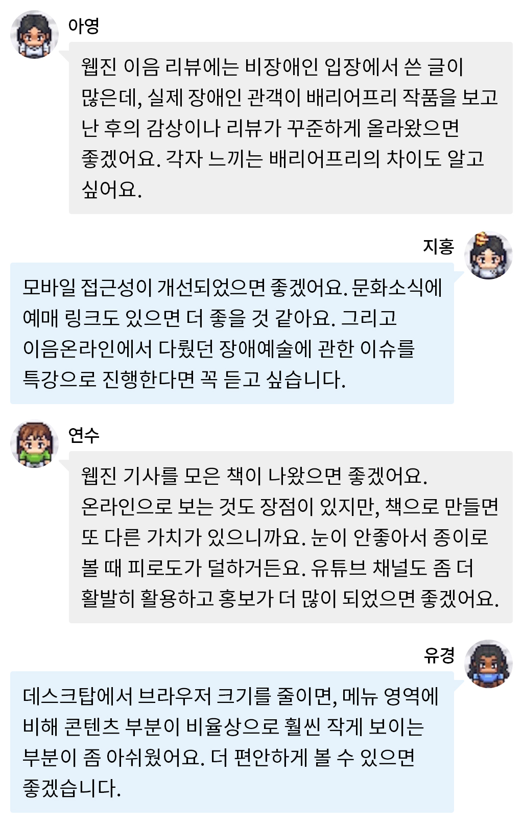 아영: 웹진 이음 리뷰에는 비장애인 입장에서 쓴 글이 많은데, 실제 장애인 관객이 배리어프리 작품을 보고 난 후의 감상이나 리뷰가 꾸준하게 올라왔으면 좋겠어요. 각자 느끼는 배리어프리의 차이도 알고 싶어요.  지홍: 모바일 접근성이 개선되었으면 좋겠어요. 문화소식에 예매 링크도 있으면 더 좋을 것 같아요. 그리고 이음온라인에서 다뤘던 장애예술에 관한 이슈를 특강으로 진행한다면 꼭 듣고 싶습니다.  연수: 웹진 기사를 모은 책이 나왔으면 좋겠어요. 온라인으로 보는 것도 장점이 있지만, 책으로 만들면 또 다른 가치가 있으니까요. 눈이 안좋아서 	종이로 볼 때 피로도가 덜하거든요. 유튜브 채널도 좀 더 활발히 활용하고 홍보가 더 많이 되었으면 좋겠어요.  유경: 데스크탑에서 브라우저 크기를 줄이면, 메뉴 영역에 비해 콘텐츠 부분이 비율상으로 훨씬 작게 보이는 부분이 좀 아쉬웠어요. 더 편안하게 볼 수 있으면 좋겠습니다.