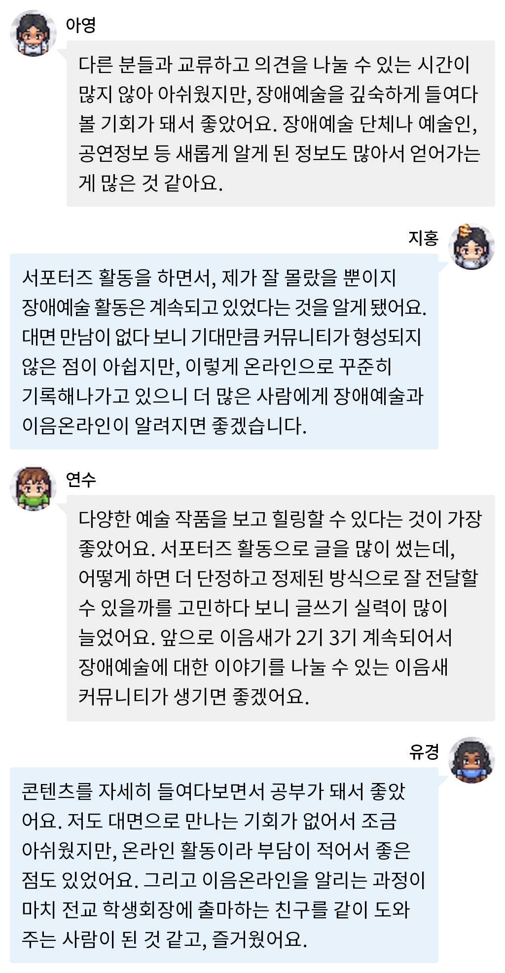 아영: 다른 분들과 교류하고 의견을 나눌 수 있는 시간이 많지 않아 아쉬웠지만, 장애예술을 깊숙하게 들여다볼 기회가 돼서 좋았어요. 장애예술 단체나 예술인, 공연정보 등 새롭게 알게 된 정보도 많아서 얻어가는 게 많은 것 같아요.지홍: 서포터즈 활동을 하면서, 제가 잘 몰랐을 뿐이지 장애예술 활동은 계속되고 있었다는 것을 알게 됐어요. 대면 만남이 없다 보니 기대만큼 커뮤니티가 형성되지 않은 점이 아쉽지만, 이렇게 온라인으로 꾸준히 기록해나가고 있으니 더 많은 사람에게 장애예술과 이음온라인이 알려지면 좋겠습니다.  연수: 다양한 예술 작품을 보고 힐링할 수 있다는 것이 가장 좋았어요. 서포터즈 활동으로 글을 많이 썼는데, 어떻게 하면 더 단정하고 정제된 방식으로 잘 전달할 수 있을까를 고민하다 보니 글쓰기 실력이 많이 늘었어요. 앞으로 이음새가 2기 3기 계속되어서 장애예술에 대한 이야기를 나눌 수 있는 이음새 커뮤니티가 생기면 좋겠어요. 유경: 콘텐츠를 자세히 들여다보면서 공부가 돼서 좋았어요. 저도 대면으로 만나는 기회가 없어서 조금 아쉬웠지만, 온라인 활동이라 부담이 적어서 좋은 점도 있었어요. 그리고 이음온라인을 알리는 과정이 마치 전교 학생회장에 출마하는 친구를 같이 도와주는 사람이 된 것 같고, 즐거웠어요. 