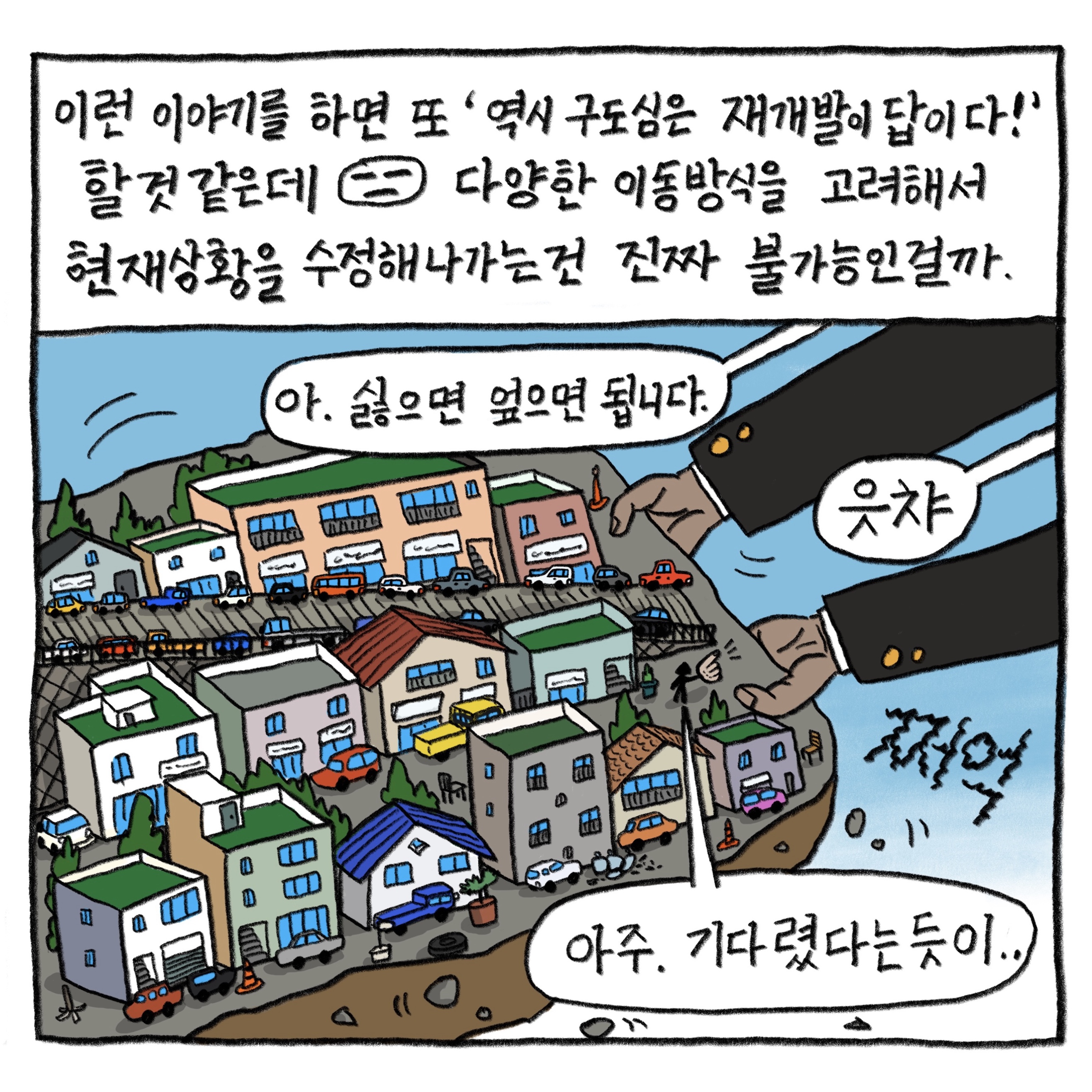 이런 이야기를 하면 또 ‘역시 구도심은 재개발이 답이다!’ 할 것 같은데. 다양한 이동방식을 고려해서 현재 상황을 수정해나가는 건 진짜 불가능인 걸까.

            “아, 싫으면 엎으면 됩니다.”
            “읏챠”
            “아주, 기다렸다는 듯이”

            그림 : 빗금이 그어진 시멘트 길과 주택이 빼곡히 들어선 구도심 동네 땅덩어리를 검은 양복을 입은 양손이 번쩍 들어올린다. ‘쩌억’ 소리가 난다. 들어올려진 동네 속 사람이 검은 양복을 입은 사람에게 손가락질을 한다.