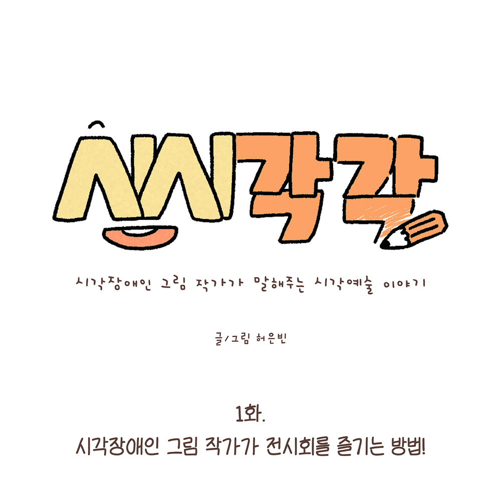 1.
시시각각
시각장애인 그림 작가가 말해주는 시각예술 이야기
글·그림 허은빈
1화.
시각장애인 그림 작가가 전시회를 즐기는 방법!
그림설명: 가운데 큰 글씨로 ‘시시각각’이라고 노란색과 주황색으로 쓰여 있고, 글자 옆에는 연필이 그려져 있다. 작은 글씨로 부제가 있다. 아래에 부제와 작가명이 쓰여 있다.
