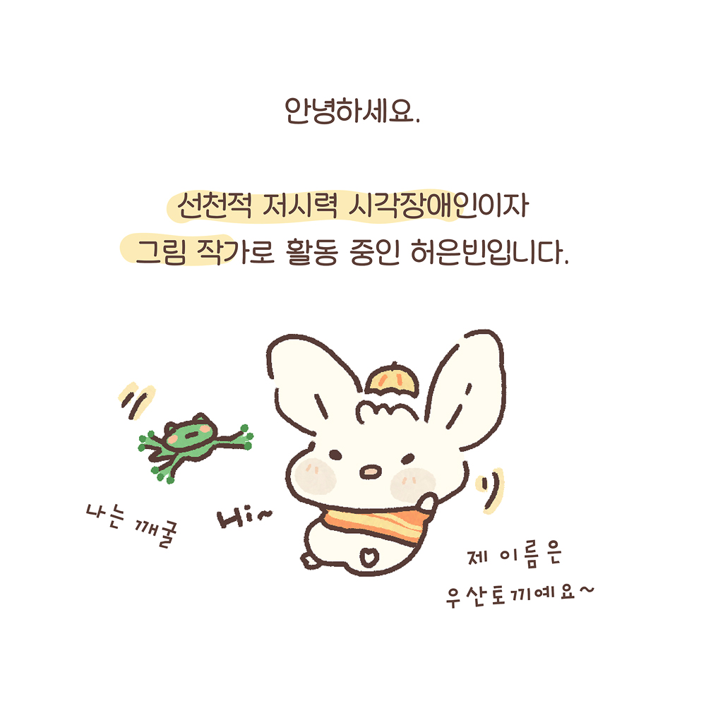 2.
안녕하세요
선천적 저시력 시각장애인이자
그림 작가로 활동 중인 허은빈입니다.
우산토끼: 제 이름은 우산토끼예요~
깨굴이: 나는 깨굴
Hi~
그림설명: 귀가 큰 토끼 캐릭터 ‘우산토끼’는 오렌지색 줄무늬 스웨터를 입고 머리에는 작은 우산이 모자처럼 얹혀 있다. 우산토끼 왼쪽에 작은 청개구리 캐릭터 깨굴이가 점프하고 있다.