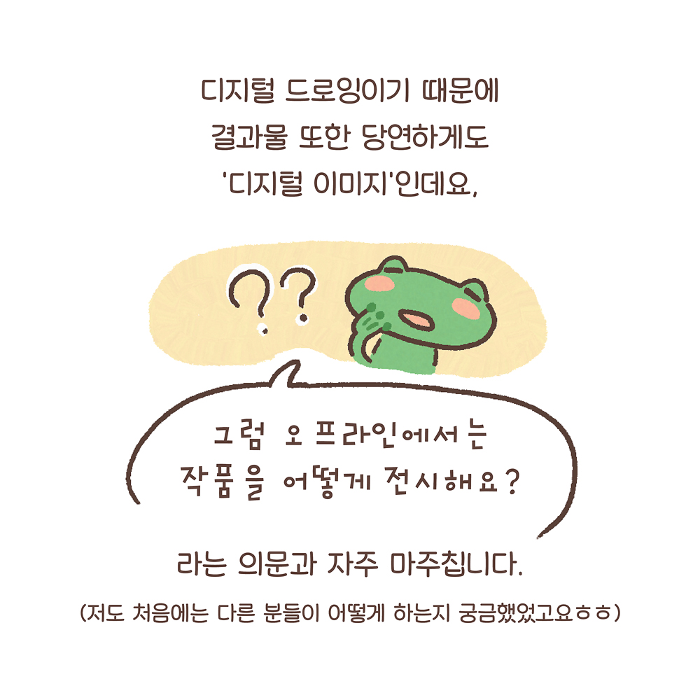 4.
디지털 드로잉이기 때문에
결과물 또한 당연하게도
‘디지털 이미지’인데요,
“그럼 오프라인에서는
작품을 어떻게 전시해요?”
라는 의문과 자주 마주칩니다.
(저도 처음에는 다른 분들이 어떻게 하는지 궁금했었고요ㅎㅎ)
그림설명 : 궁금한 표정의 깨굴이와 커다란 물음표 두 개가 그려져 있다.