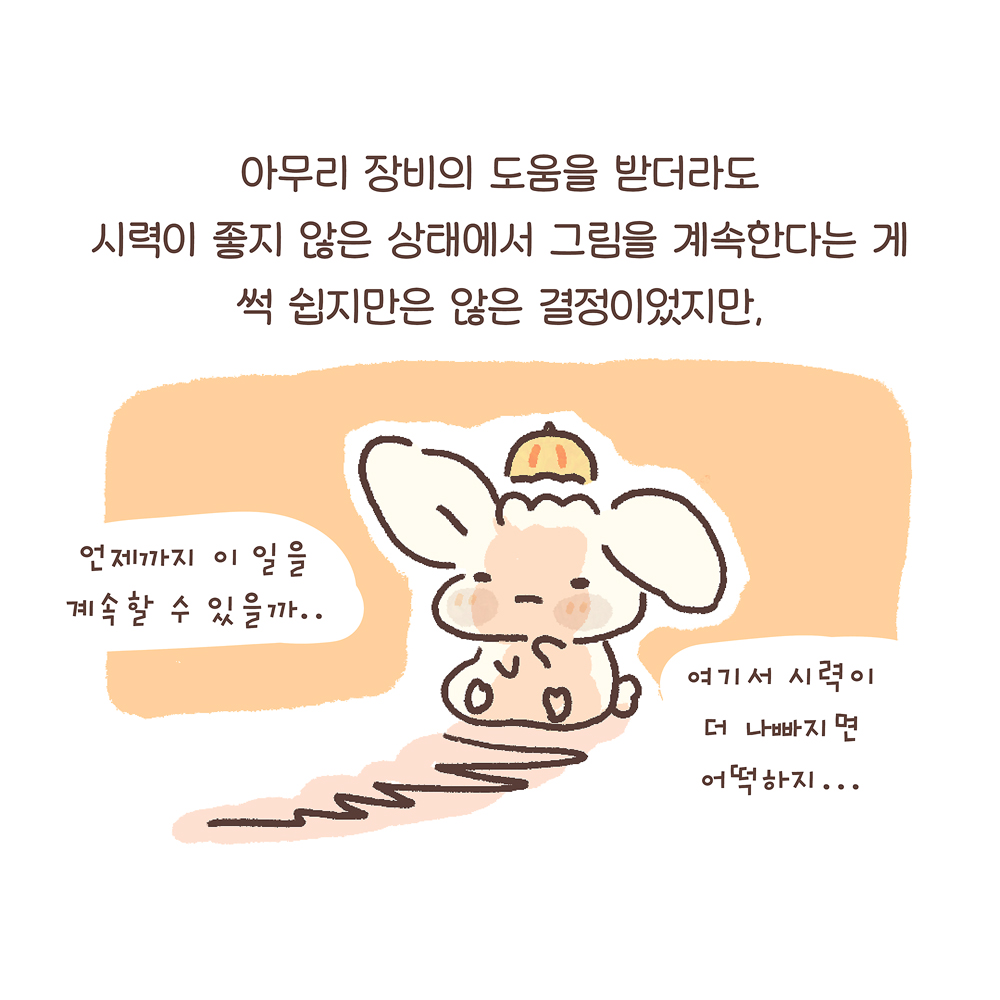 7.
아무리 장비의 도움을 받더라도
시력이 좋지 않은 상태에서 그림을 계속한다는 게
썩 쉽지만은 않은 결정이었지만,
그림설명 : 우산토끼가 지친 표정으로 한쪽 귀를 떨군 채 앉아 있고, 앞쪽으로 길게 그림자가 드리워져 있다.
우산토끼: “언제까지 이 일을 계속할 수 있을까…” “여기서 시력이 더 나빠지면 어떡하지…”
