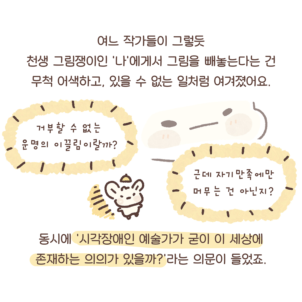 8.
여느 작가들이 그렇듯
천생 그림쟁이인 ‘나’에게서 그림을 빼놓는다는 건
무척 어색하고, 있을 수 없는 일처럼 여겨졌어요.
동시에 ‘시각장애인 예술가가 굳이 이 세상에
존재하는 의의가 있을까?’라는 의문이 들었죠.
그림설명 : 우산토끼의 확대된 얼굴 옆에 두 개의 노란색 말풍선에는 각각 “거부할 수 없는 운명의 이끌림이랄까?”, “근데 자기만족에만 머무는 건 아닌지?”라고 쓰여 있다. 그 사이에 조그만 우산토끼가 고개를 갸웃하고 있다.