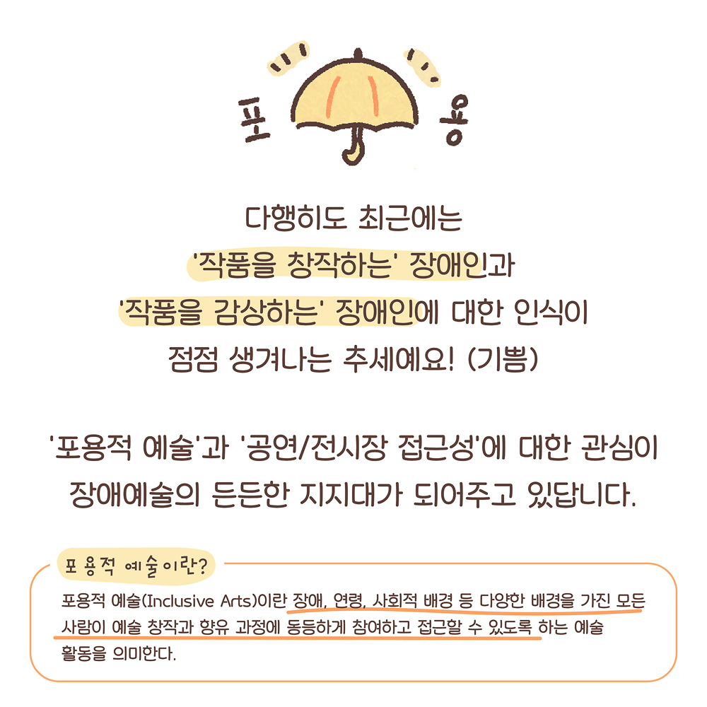 11.
다행히도 최근에는
‘작품을 창작하는’ 장애인과
‘작품을 감상하는’ 장애인에 대한 인식이
점점 생겨나는 추세예요! (기쁨)
‘포용적 예술’과 ‘공연/전시장 접근성’에 대한 관심이
장애예술의 든든한 지지대가 되어주고 있답니다.
포용적 예술이란?: 포용적 예술(Inclusive Arts)이란 장애, 연령, 사회적 배경 등 다양한 배경을 가진 사람들이 예술 활동에 동등하게 참여하고 향유할 수 있도록 하는 예술 활동을 의미한다.
그림설명: 맨 위쪽에 활짝 펴진 우산 좌우로 “포”와 “용”이라고 쓰여 있고 그 밑에 설명글이 쓰여 있다.