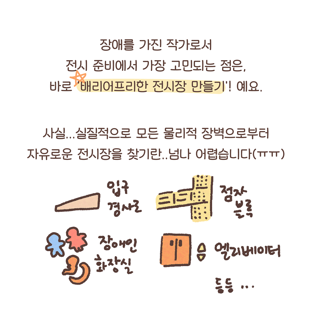 12.
장애를 가진 작가로서
전시 준비에서 가장 고민되는 점은,
바로 ‘배리어프리한 전시장 만들기’! 예요.
사실… 실질적으로 모든 물리적 장벽으로부터
자유로운 전시장을 찾기란.. 넘나 어렵습니다(ㅠㅠ)
그림설명: 입구 경사로, 점자블록, 장애인 화장실, 엘리베이터 등등... 각 접근성 요소 그림과 함께 글씨가 쓰여 있다.