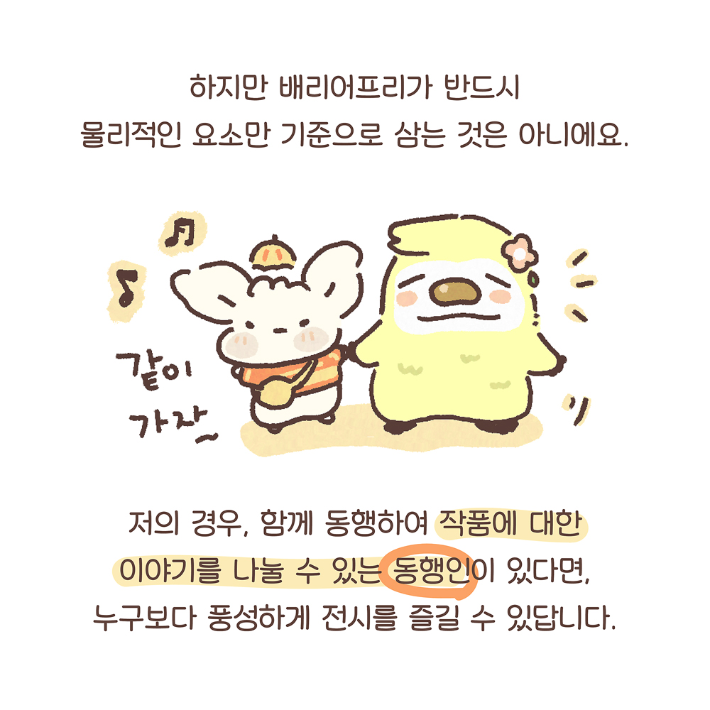 13.
하지만 배리어프리가 반드시
물리적인 요소만 기준으로 삼는 것은 아니에요.
저의 경우, 함께 동행하여 작품에 대한
이야기를 나눌 수 있는 동행인이 있다면,
누구보다 풍성하게 전시를 즐길 수 있답니다.
(우산토끼: 같이 가자~)
그림설명 : 우산토끼가 노란색 동물 캐릭터와 함께 손잡고 나란히 서 있다.