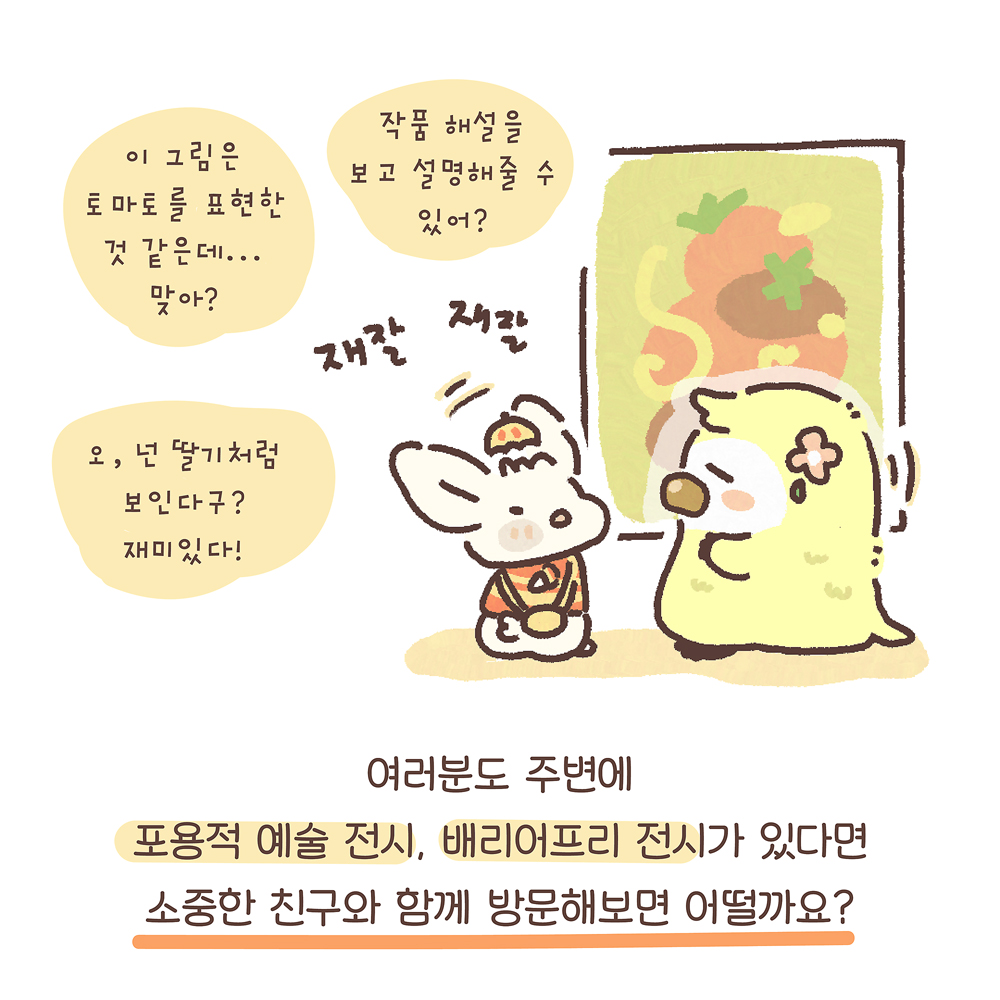 14.
여러분도 주변에
포용적 예술 전시, 배리어프리 전시가 있다면
소중한 친구와 함께 방문해보면 어떨까요?
그림설명 : 커다란 그림 앞에서 우산토끼와 노란색 동물 캐릭터가 마주 보며 “재잘재잘” 이야기 나누고 있다.
우산토끼: 이 그림은 토마토를 표현한 것 같은데… 맞아?
작품 해설을 보고 설명해줄 수 있어?
오, 넌 딸기처럼 보인다구? 재미있다!