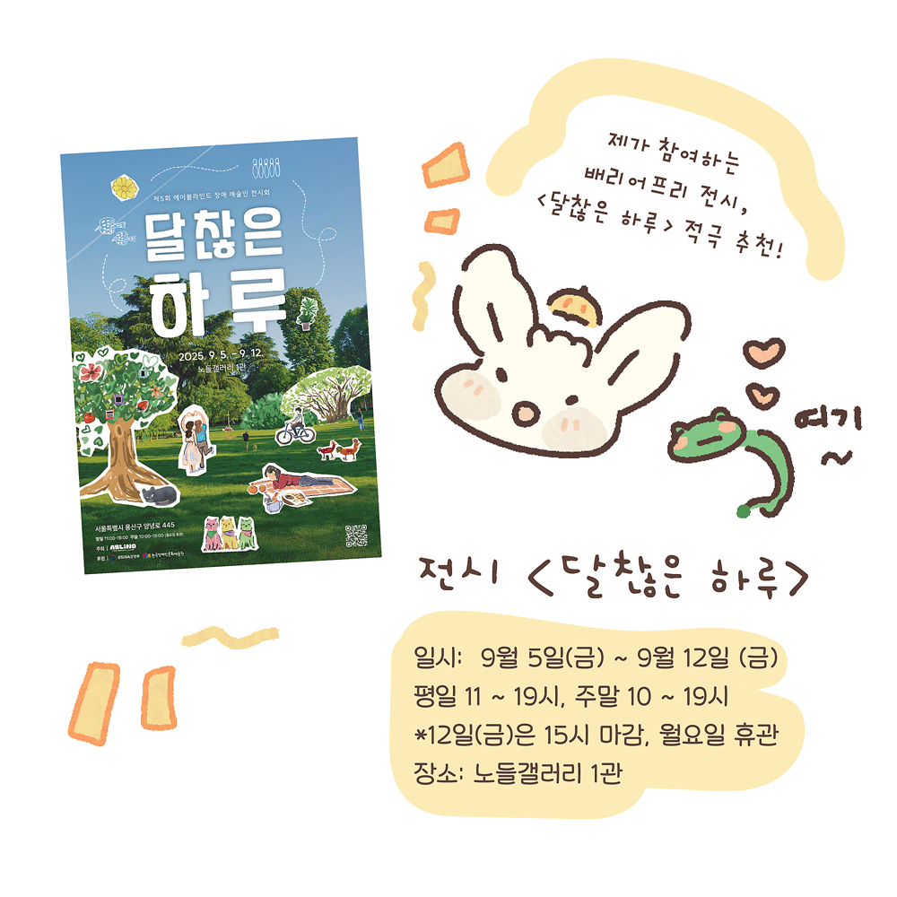 15.
전시 〈달찮은 하루〉
일시: 9월 5일(금) ~ 9월 12일(금)
평일 11~19시, 주말 10~19시
*12일(금)은 15시 마감, 월요일 휴관
장소: 노들갤러리 1관
그림설명 : 〈달찮은 하루〉 전시 포스터가 있고, 우산토끼와 깨굴이가 정보를 안내하고 있다. “여기~”
우산토끼: 제가 참여하는 배리어프리 전시, 〈달찮은 하루〉 적극 추천!