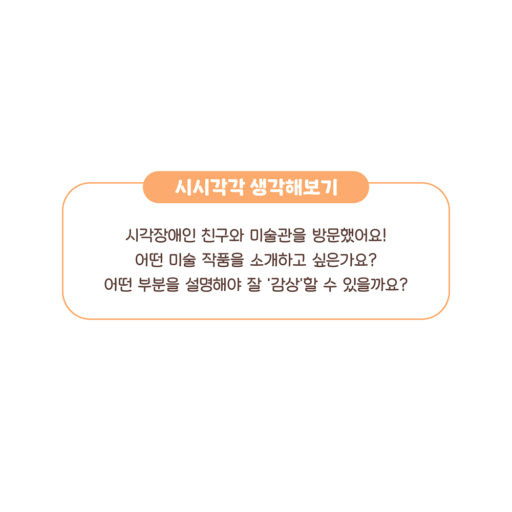 16.
시시각각 생각해보기
시각장애인 친구와 미술관을 방문했어요!
어떤 미술 작품을 소개하고 싶은가요?
어떤 부분을 설명해야 잘 ‘감상’할 수 있을까요?
그림설명: ‘시시각각 생각해보기’에 관해 쓰여 있다.