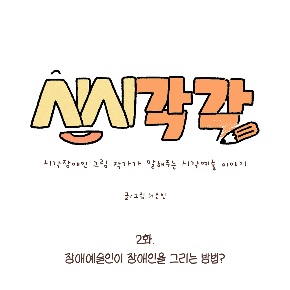 시시각각
시각장애인 그림 작가가 말해주는 시각예술 이야기
글·그림 허은빈
2화.
장애예술인이 장애인을 그리는 방법?
그림 설명: 가운데 큰 글씨로 ‘시시각각’이라고 노란색과 주황색으로 쓰여 있고, 글자 옆에는 연필이 그려져 있다. 작은 글씨로 부제가 있다. 아래에 부제와 작가명이 쓰여 있다.
